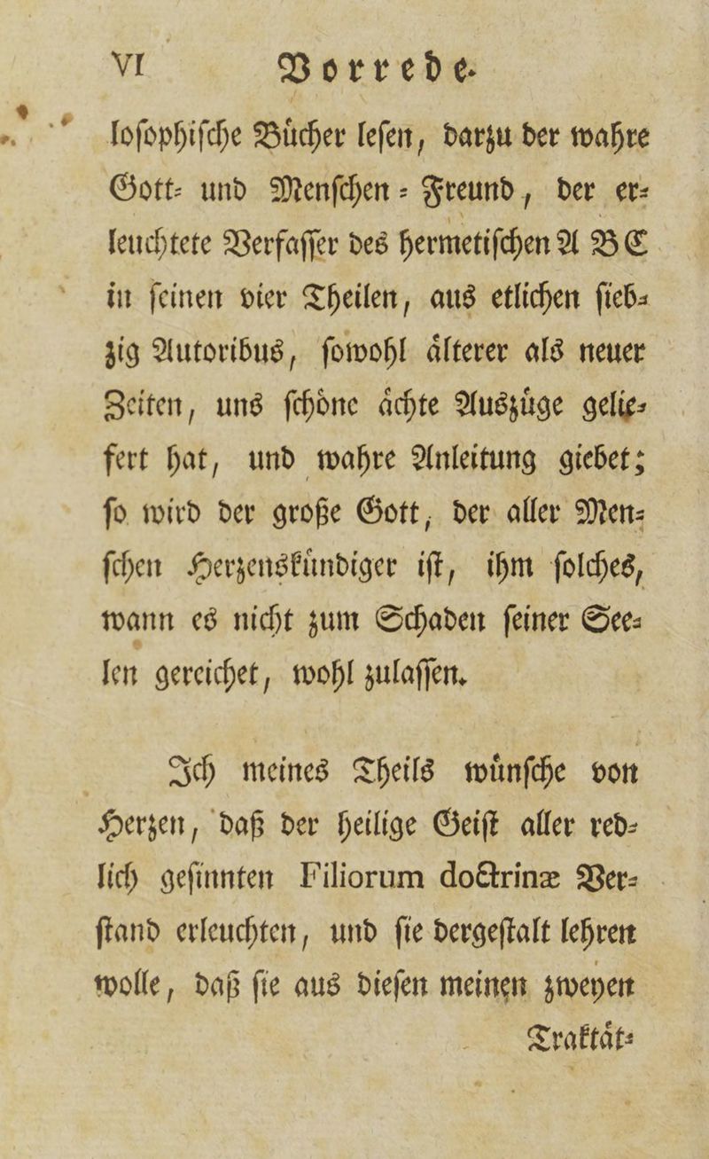 loſophiſche Bücher leſen, darzu der wahre Gott⸗ und Menſchen- Freund, der er⸗ leuchtete Verfaſſer des hermetiſchen A BE in feinen vier Theilen, aus etlichen ſieb⸗ zig Autoribus, ſowohl aͤlterer als neuer Zeiten, uns ſchoͤne aͤchte Auszuͤge gelie⸗ fert hat, und wahre Anleitung giebet; ſo wird der große Gott, der aller Men— ſchen Herzenskuͤndiger iſt, ihm ſolches, wann es nicht zum Schaden feiner See: len gereichet, wohl zulaſſen. | Ich meines Theils wuͤnſche von Herzen, daß der heilige Geiſt aller red— lich geſinnten Filiorum doctrinæ Ver- ſtand erleuchten, und ſie dergeſtalt lehren wolle, daß ſie aus dieſen meinen zweyen Traktaͤt⸗