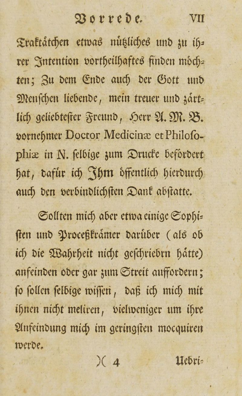 Vorrede. VII Traktaͤtchen etwas nuͤtzliches und zu ih⸗ rer Intention vortheilhaftes finden moͤch⸗ ten; Zu dem Ende auch der Gott und Menſchen liebende, mein treuer und zaͤrt— lich geliebteſter Freund, Herr A. M. B. vornehmer Doctor Medicine et Philofo- phiæ in N. ſelbige zum Drucke befördert hat, dafuͤr ich Ihm oͤffentlich hierdurch auch den verbindlichſten Dank abſtatte. Sollten mich aber etwa einige Sophi⸗ ſten und Proceßkruͤmer darüber (als ob ich die Wahrheit nicht geſchriebrn haͤtte) anfeinden oder gar zum Streit auffordern; fo ſollen ſelbige wiſſen, daß ich mich mit ihnen nicht meliren, vielweniger um ihre Anfeindung mich im geringſten mocquiren werde. |