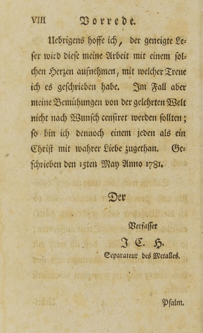 Uebrigens hoffe ich, der geneigte Le⸗ ſer wird dieſe meine Arbeit mit einem ſol⸗ chen Herzen aufnehmen, mit welcher Treue ich es geſchrieben habe. Im Fall aber meine Bemuͤhungen von der gelehrten Welt nicht nach Wunſch cenſiret werden ſollten; ſo bin ich dennoch einem jeden als ein Chriſt mit wahrer Liebe zugetan. Ge: ſchrieben den ı5ten May Anno 1781. Der Verfaſſer | Separateur des Metalles. fat,