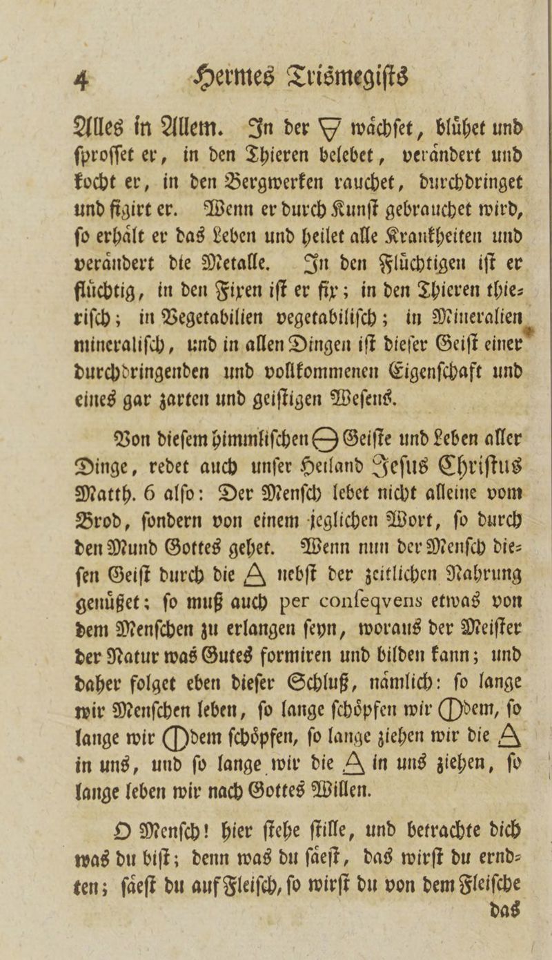 Alles in Allem. In der Ywaͤchſet, blühet und ſproſſet er, in den Thieren belebet, veraͤndert und kocht er, in den Bergwerken rauchet, durchdringet ſo erhaͤlt er das Leben und heilet alle Krankheiten und verandert die Metalle. In den Fluͤchtigen iſt er flüchtig, in den Fixen iſt er fir; in den Thieren thie⸗ mineraliſch, und in allen Dingen iſt dieſer Geiſt einer durchdringenden und vollkommenen Eigenſchaft und eines gar zarten und geiſtigen Weſens. Von dieſem himmliſchen O Geiſte und Leben aller Dinge, redet auch unſer Heiland Jeſus Chriſtus Matth. 6 alſo: Der Menſch lebet nicht alleine vom Brod, ſondern von einem jeglichen Wort, ſo durch den Mund Gottes gehet. Wenn nun der Menſch die— fen Geiſt durch die J nebſt der zeitlichen Nahrung genuͤßet; fo muß auch per conſeqvens etwas von dem Menſchen zu erlangen ſeyn, woraus der Meiſter der Natur was Gutes formiren und bilden kann; und daher folget eben dieſer Schluß, naͤmlich: ſo lange lange wir (Odem ſchoͤpfen, fo lange ziehen wir die A in uns, und fo lange wir die A in uns ziehen, ſo lange leben wir nach Gottes Willen. O Menſch! hier ſtehe ſtille, und betrachte dich was du biſt; denn was du ſaͤeſt, das wirft du ernd- ten; ſaͤeſt du auf Fleiſch, ſo wirſt du von dem Fleiſche das