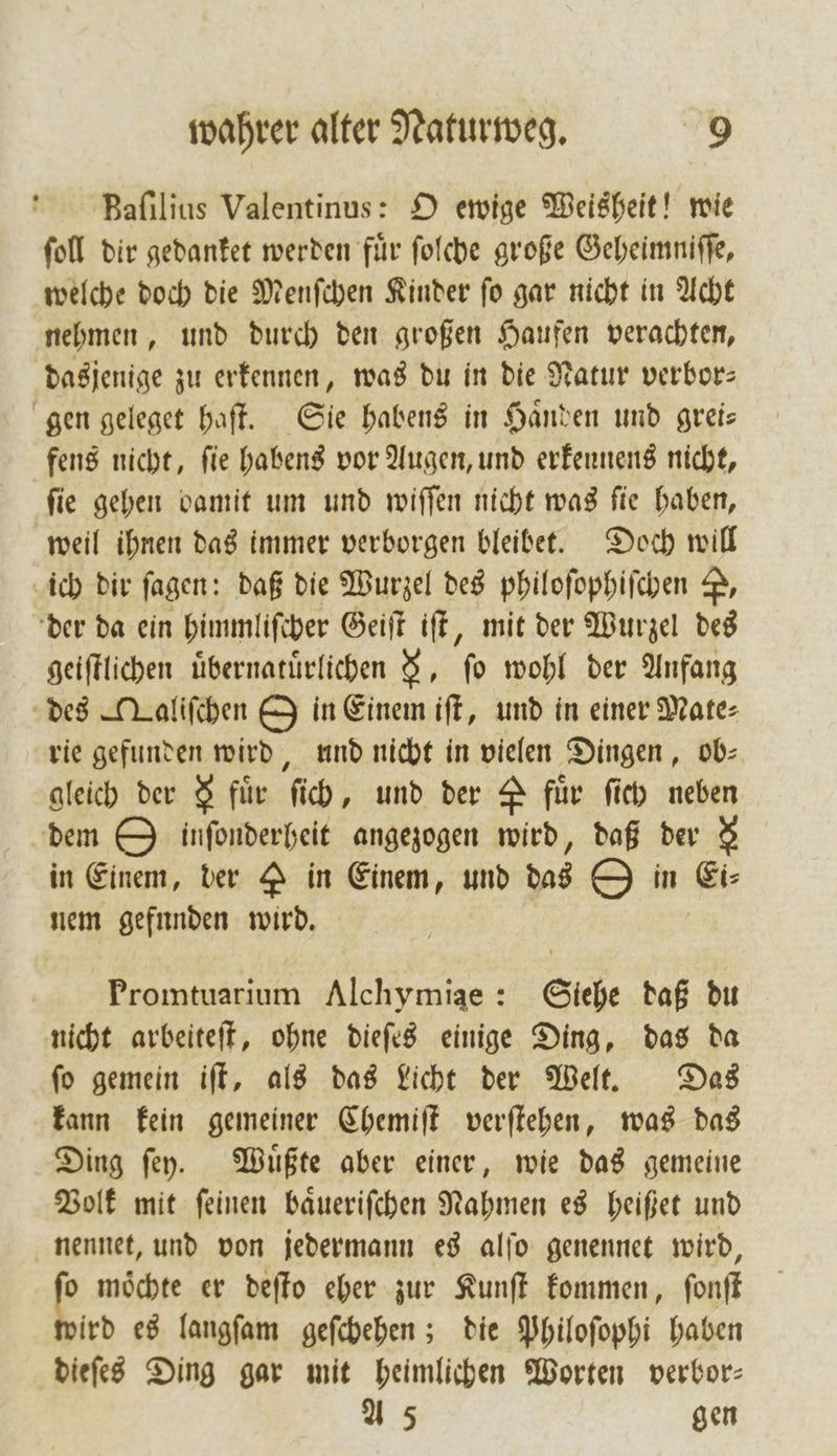 Baſilius Valentinus: O ewige Weisheit! wie ſoll dir gedanket werden für ſolche große Geheimniſſe, welche doch die Menſchen Kinder ſo gar nicht in Acht nehmen, und durch den großen Haufen verachten, dasjenige zu erkennen, was du in die Natur verbor— gen geleget haſt. Sie habens in Haͤnden und grei— fens nicht, fie habens vor Augen, und erkennens nicht, ſie gehen damit um und wiſſen nicht was ſie haben, weil ihnen das immer verborgen bleibet. Doch will ich dir fagen: daß die Wurzel des philoſophiſchen P, der da ein himmliſcher Geiſt iſt, mit der Wurzel des geiſtlichen uͤbernatuͤrlichen 9, fo wohl der Anfang des ATaliſchen O in Einem iſt, und in einer Mate⸗ rie gefunden wird, und nicht in vielen Dingen, ob- gleich der &amp; für ſich, und der A für ſich neben dem O inſonderheit angezogen wird, daß der $ in Einem, der P in Einem, und das O in Ei⸗ nem gefunden wird. Promtuarium Alchymiae: Siehe daß du nicht arbeiteſt, ohne dieſes einige Ding, das da ſo gemein iſt, als das Licht der Welt. Das kann kein gemeiner Chemiſt verſtehen, was das Ding ſey. Muͤßte aber einer, wie das gemeine Volk mit ſeinen baͤueriſchen Nahmen es heißet und nennet, und von jedermann es alſo genennet wird, p möchte er deſto eher zur Kunſt kommen, ſonſt ird es langſam geſchehen; die Philoſophi haben dieſes Ding gar mit heimlichen Worten verbor— A 5 gen