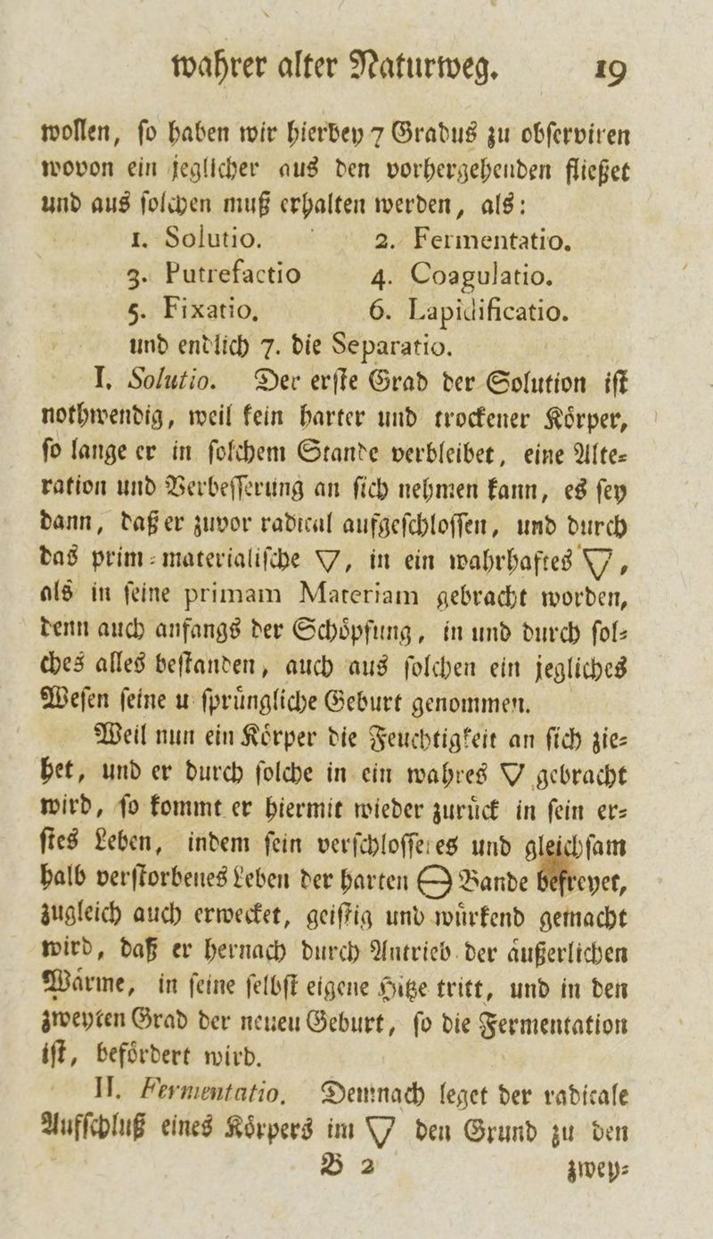 wollen, fo haben wir hierbey 7 Gradus zu obſerviren wovon ein jeglicher aus den vorhergehenden fließet und aus ſolchen muß erhalten werden, als: 1. Solutio. 2. Fermentatio. 3. Putrefactio 4. Coagulatio. 5. Fixatio, 6. Lapidificatio. und endlich 7. die Se paratio. I. Solutio. Der erſte Grad der Solution iſt nothwendig, weil kein harter und trockener Koͤrper, ſo lange er in ſolchem Stande verbleibet, eine Alte— ration und Verbeſſerung an ſich nehmen kann, es ſey dann, daß er zuvor radical aufgeſchloſſen, und durch das prim⸗materialiſche Y, in ein wahrhaftes W. als in ſeine primam Materiam gebracht worden, denn auch anfangs der Schöpfung, in und durch fol: ches alles beſtanden, auch aus ſolchen ein jegliches Weſen feine u ſpruͤngliche Geburt genommen. Weil nun ein Körper die Feuchtigkeit an ſich zie— het, und er durch ſolche in ein wahres Y gebracht wird, ſo kommt er hiermit wieder zuruͤck in ſein er— ſtes Leben, indem fein verſchloſſeres und gleichſam halb verſtorbenes Leben der harten OBande reyet, zugleich auch erwecket, geiſtig und wuͤrkend gemacht wird, daß er hernach durch Antrieb der aͤußerlichen Warme, in feine ſelbſt eigene Hitze tritt, und in den zweyten Grad der neuen Geburt, fo die Fermentation iſt, befoͤrdert wird. II. Fermentatio, Demnach leget der radicale Aufſchluß eines Koͤrpers im den Grund zu den B 2 zwep⸗