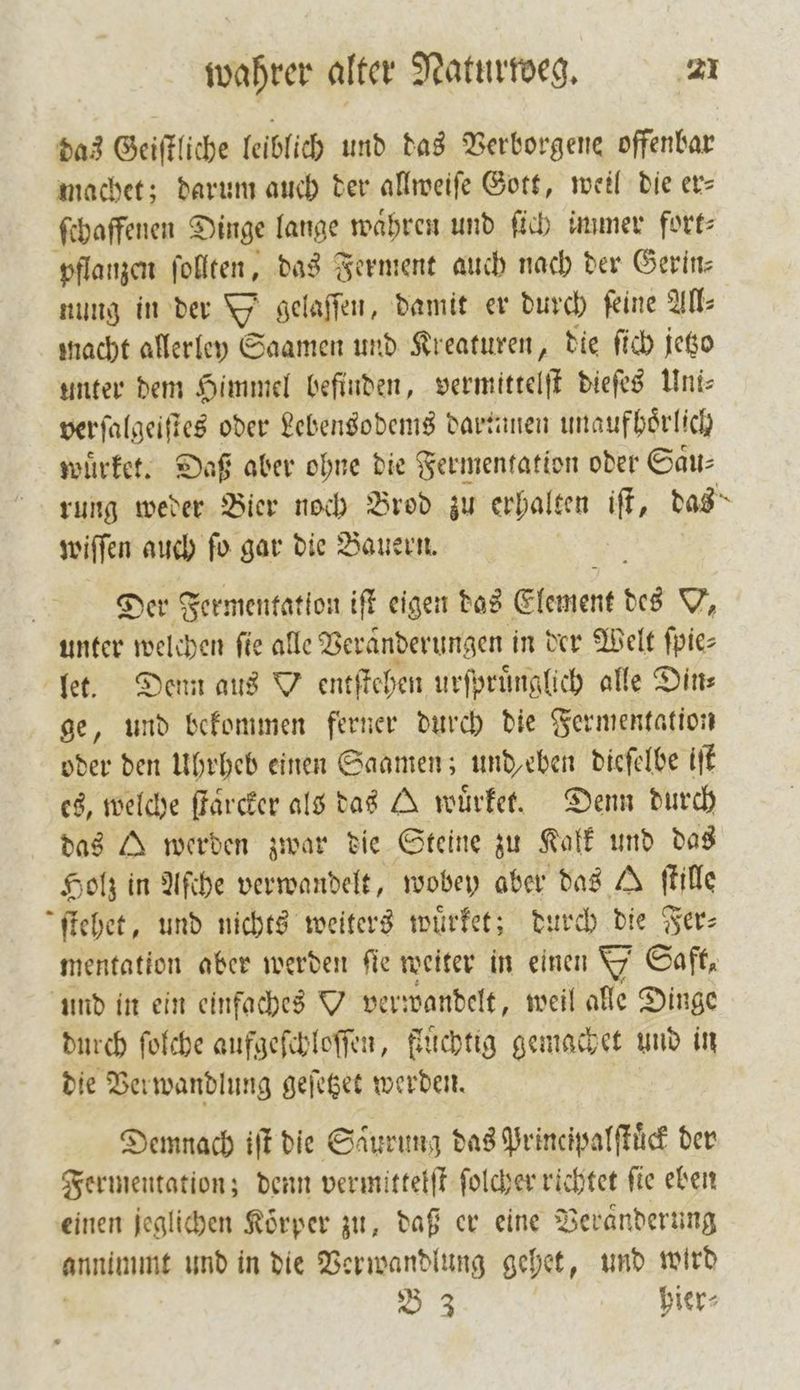das Geiſtliche leiblich und das Verborgene offenbar machet; darum auch der allweiſe Gott, weil die er— ſchaffenen Dinge lange waͤhren und ſich immer fort⸗ pflanzen ſollten, das Ferment auch nach der Gerin— nung in der gelaſſen, damit er durch feine AN: macht allerley Saamen und Kreaturen, die ſich jetzo unter dem Himmel befinden, vermittelſt dieſes Uni⸗ verſalgeiſtes oder Lebensodems dartunen unaufhoͤrlich wuͤrket. Daß aber ohne die Fermentation oder Gau: rung weder Bier noch Brod zu erhalten iſt, das wiſſen auch ſo gar die Bauern. Der Fermentation iſt eigen das Element des V, unter welchen fie alle Veränderungen in der Welt ſpie⸗ let. Denn aus Y entſtehen urſpruͤnglich alle Din⸗ ge, und bekommen ferner durch die Fermentation oder den Uhrheb einen Saamen; und eben dieſelbe iſt es, welche ſtaͤrcker als das A wuͤrket. Denn durch das A werden zwar die Steine zu Kalk und das Holz in Aſche verwandelt, wobey aber das A ſtille ſtehet, und nichts weiters wuͤrket; durch die Fer⸗ mentation aber werden ſie weiter in einen Y Saft, und in ein einfaches Y verwandelt, weil alle Dinge durch ſolche aufgeſchloſſen, fluͤchtig gemachet und in die Verwandlung geſetzet werden. Demnach iſt die Saͤurung das Principalſtuͤck der Fermentation; denn vermittelſt ſolcher richtet ſie eben einen jeglichen Körper zu, daß er eine Veranderung mie und in die Verwandlung gehet, und wird B 3 hier⸗
