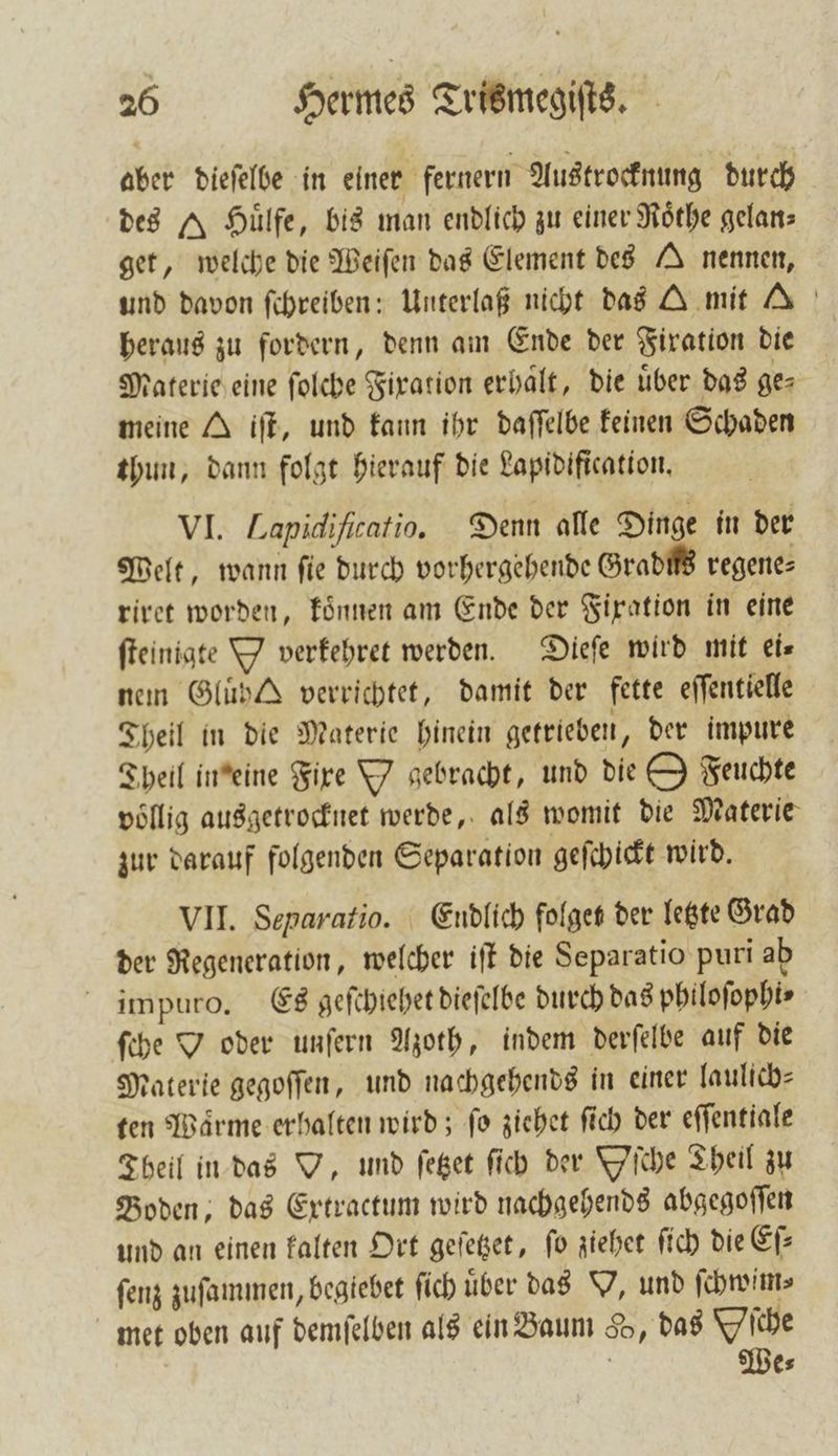aber dieſelbe in einer fernern Austrocknung durch des A Huͤlfe, bis man endlich zu einer Roͤthe gelan⸗ get, welche die Weiſen das Element des A nennen, und davon ſchreiben: Unterlaß nicht das A mit A heraus zu fordern, denn am Ende der Fixation die Materie eine ſolche Fixation erhalt, die über das ger meine A iſt, und kann ihr daſſelbe keinen Schaden thun, dann folgt hierauf die Lapidification. VI. Lapidiſicatio. Denn alle Dinge in der Welt, wann ſie durch vorhergehende Gradüs regene⸗ riret worden, koͤnnen am Ende der Fixation in eine ſteinigte Y verfehret werden. Dieſe wird mit ei⸗ nen Gluͤh verrichtet, damit der fette eſſentielle Theil in die Materie hinein getrieben „der impure Theil in eine Fixe Y gebracht, und die 9 Feuchte völlig ausgetrocknet werde, als womit die Materie zur darauf folgenden Separation geſchickt wird. VII. Separatio. Endlich folget der letzte Grad der Regeneration, welcher iſt die Separatio puri ab impuro. Es geſchiehet dieſelbe durch das philoſophi⸗ ſche OY oder unſern Azoth, indem derſelbe auf die Materie gegoſſen, und nachgehends in einer laulich⸗ ten Waͤrme erhalten wird; ſo ziehet ſich der eſſentiale Theil in das O, und ſetzet ſich der Yſche Theil zu Boden, das Extractum wird nachgehends abgegoſſen und an einen kalten Ort geſetzet, fo ziehet ſich die Ei: ſenz zuſammen, begiebet ſich uͤber das Y, und ſchwim⸗ met oben auf demſelben als ein Baum So, das Oſche We⸗