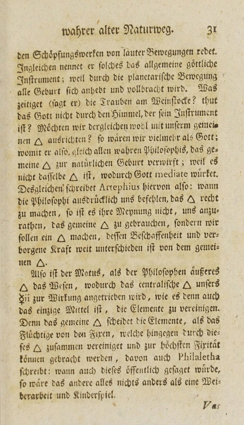 den Schoͤpfungswerken von lauter Bewegungen redet. Ingleichen nennet er ſolches das allgemeine göttliche Inſtrument; weil durch die planetariſche Bewegung alle Geburt ſich anhebt und vollbracht wird. Was zeitiget (ſagt er) die Trauben am Weinſtocke? thut das Gott nicht durch den Himmel, der ſein Inſtrument iſt? Moͤchten wir dergleichen wohl mit unſerm gemei⸗ nen A ausrichten? fo wären wir vielmehr als Gott; womit er alſo, gleich allen wahren Philoſophis, das ge⸗ meine A zur natürlichen Geburt verwirft; weil es nicht daſſelbe A ift, wodurch Gott mediate wuͤrket. Desgleichen ſchreibet Artephius hiervon alſo: wann die Philoſophi ausdrücklich uns befehlen, das A recht zu machen, ſo iſt es ihre Meynung nicht, uns anzu⸗ rathen, das gemeine A zu gebrauchen, ſondern wir ſollen ein Q machen, deſſen Beſchaffenheit und ver⸗ borgene Kraft weit unterſchieden iſt von dem gemei⸗ nen Z. | | Alſo iſt der Motus, als der Philoſophen aͤußeres das Weſen, wodurch das centraliſche A unſers Si zur Wirkung angetrieben wird, wie es denn auch das einzige Mittel iſt, die Elemente zu vereinigen. Denn das gemeine A ſcheidet die Elemente, als das Fluͤchtige von den Fixen, welche hingegen durch Dies ſes A zuſammen vereiniget und zur hoͤchſten Fixitaͤt können gebracht werden, davon auch Philaletha ſchreibt: wann auch dieſes oͤffentlich geſaget wuͤrde, ſo waͤre das andere alles nichts anders als eine Wei⸗ berarbeit und Kinderſpiel. ET ’ Var