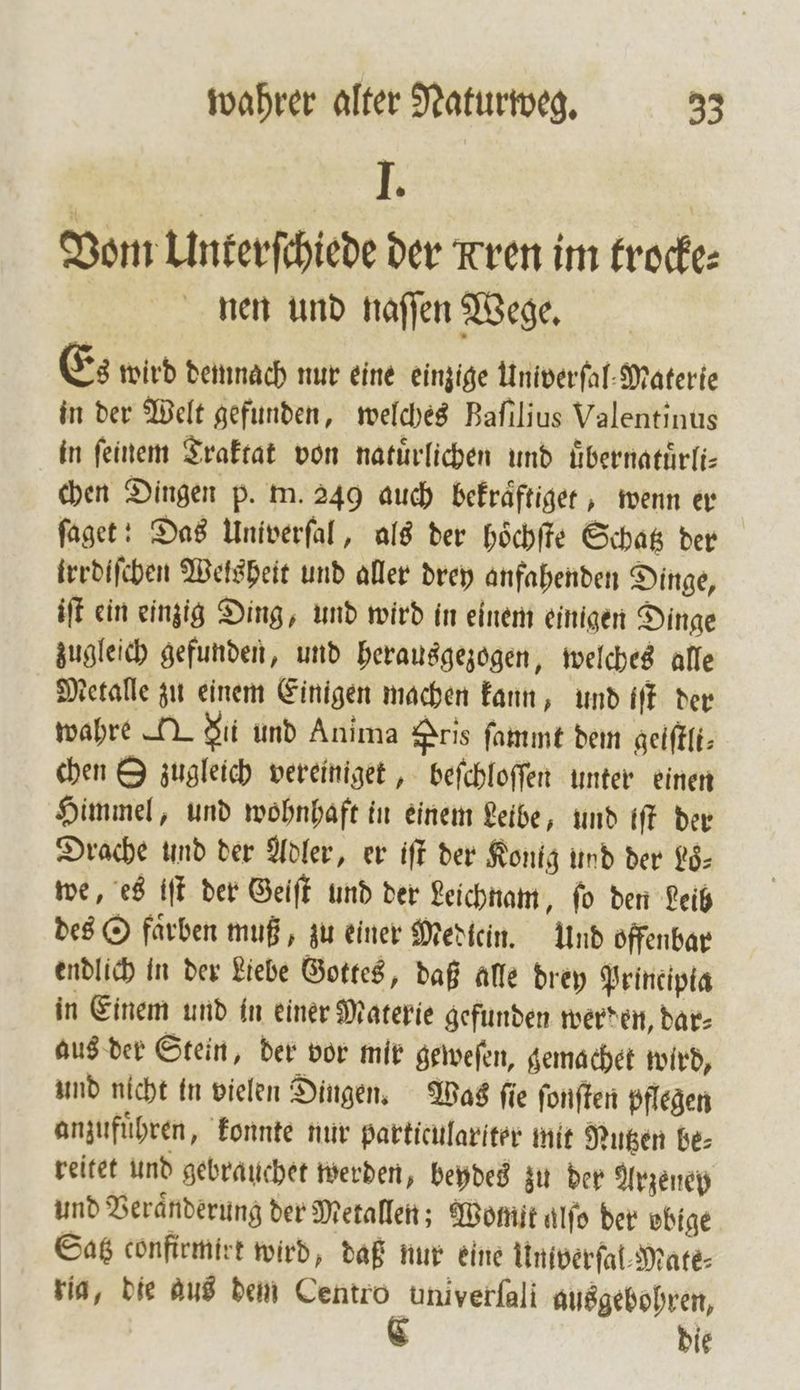 I. Vom Unterſchiede der Kren im trocke⸗ nen und naſſen Wege. Es wird demnach nur eine einzige Univerſal Materie in der Welt gefunden, welches Bafılius Valentinus in feinem Traktat von natürlichen und uͤbernatuͤrli— chen Dingen p. m. 249 auch bekraͤftiget, wenn er ſaget: Das Univerſal, als der hoͤchſte Schatz der trrdiſchen Wels heit und aller drey anfahenden Dinge, iſt ein einzig Ding, und wird in einem einigen Dinge zugleich gefunden, und herausgezogen, welches alle Metalle zu einem Einigen machen kann, und iſt der wahre T du und Anima Pris ſammt dem geiſtli⸗ chen S zugleich vereiniget, beſchloſſen unter einen Himmel, und wohnhaft in einem Leibe, und iſt der Drache und der Adler, er iſt der Kontg und der Lo— we, es iſt der Geiſt und der Leichnam, fo den Leib des O faͤrben muß, zu einer Mediein. Und offenbar endlich in der Liebe Gottes, daß alle drey Prineipta in Einem und in einer Materie gefunden werden, dar⸗ aus der Stein, der vor mir geweſen, gemachet wird, und nicht in vielen Dingen. Was ſie ſonſten pflegen anzufuͤhren, konnte nur particulariter mit Nutzen be⸗ reitet und gebrauchet werden, beydes zu der Arzeney und Veraͤnderung der Metallen; Womit aͤlſo der obige Satz confirmirt wird, daß nur eine Univerſal⸗Mate⸗ ria, die aus dem Centro univerfali ausgebohren, die