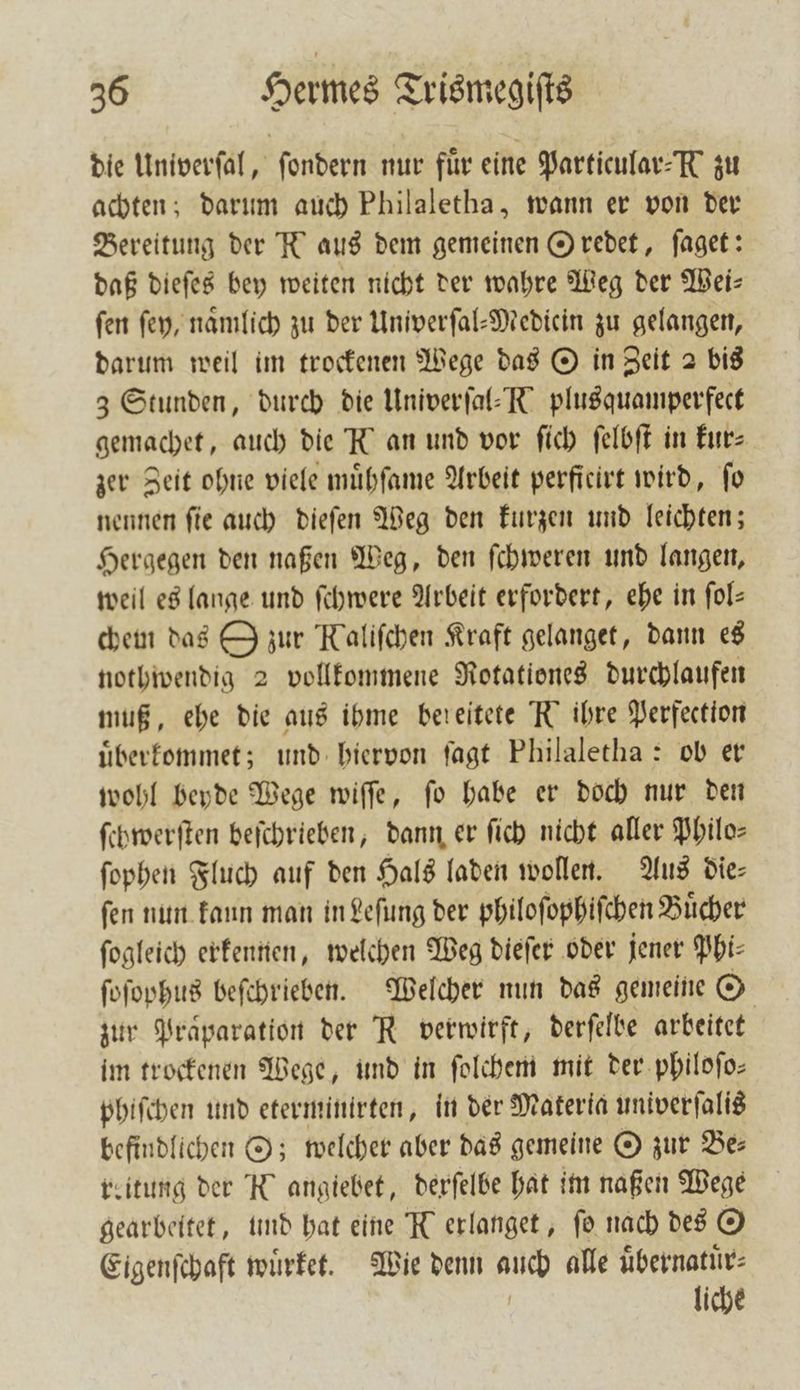 die Univerſal, ſondern nur für eine Particular-K zu achten; darum auch Philaletha, wann er von der Bereitung der R aus dem gemeinen Oſredet, ſaget: daß dieſes bey weiten nicht der wahre Weg der Weis fen ſey, namlich zu der Univerſal-Medicin zu gelangen, darum weil im trockenen Wege das O in Zeit 2 bis 3 Stunden, durch die Univerſal-K plusquamperfect gemachet, auch die K an und vor ſich ſelbſt in kur⸗ zer Zeit ohne viele muͤhſame Arbeit perficirt wird, fo nennen ſie auch dieſen Weg den kurzen und leichten; Hergegen den naßen Weg, den ſchweren und langen, weil es lange und ſchwere Arbeit erfordert, ehe in ſol— chem das O zur Kaliſchen Kraft gelanget, dann es nothwendig 2 vollkommene Rotationes durchlaufen muß, ehe die aus ihme bereitete R ihre Perfection uͤberkommet; und hiervon ſagt Philaletha: ob er wohl beyde Wege wiſſe, ſo habe er doch nur den ſchwerſten beſchrieben, dann er ſich nicht aller Philo⸗ ſophen Fluch auf den Hals laden wollen. Aus die— ſen nun kaun man in Leſung der philoſophiſchen Buͤcher ſogleich erkennen, welchen Weg dieſer oder jener Phi⸗ ſoſophus beſchrieben. Welcher nun das gemeine O zur Präparation der R verwirft, derſelbe arbeitet im trockenen Wege, und in ſolchem mit der philoſo— phiſchen und etermintrten, in der Materia univerſalis befindlichen O; welcher aber das gemeine O zur Be— reitung der K angiebet, derſelbe hat im naßen Wege gearbeitet, und hat eine R erlanget , fo nach des © Eigenſchaft wuͤrket. Wie denn auch alle uͤbernatuͤr⸗ liche