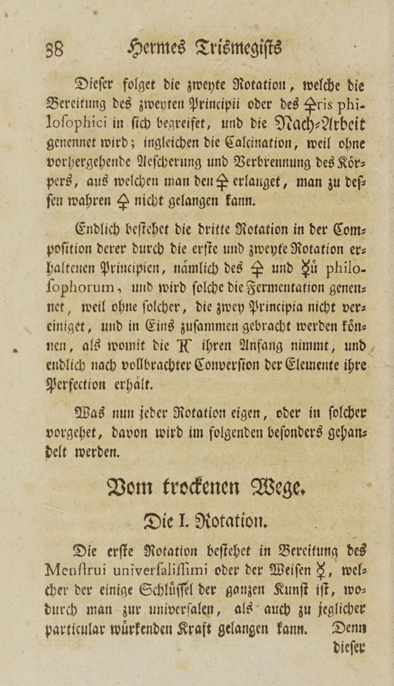 Dieſer folget die zweyte Rotation, welche die Bereitung des zweyten Principii oder des Pris phi- loſophici in ſich begreifet, und die Nach-Arbeit genennet wird; ingleichen die Calcination, weil ohne vorhergehende Aeſcherung und Verbrennung des Körs pers, aus welchen man den # erlanget, man zu deſ⸗ fen wahren Y nicht gelangen kann. Endlich beſtehet die dritte Rotation in der Com— poſition derer durch die erſte und zweyte Rotation er: haltenen Principien, namlich des P und Su philo- ſophorum, und wird ſolche die Fermentation genen: net, weil ohne ſolcher, die zwey Principia nicht ver— einiget, und in Eins zuſammen gebracht werden koͤn— nen, als womit die N ihren Anfang nimmt, und endlich nach vollbrachter Converſion der Elemente ihre Perfection erhalt. Was nun jeder Rotation eigen, oder in ſolcher vorgehet, davon wird im folgenden beſonders gehan⸗ delt werden. Vom trockenen Wege. Die J. Rotation. Die erſte Rotation beſtehet in Bereitung des Menſtrui univerfaliflimi oder der Weiſen &amp;, wel⸗ cher der einige Schluͤſſel der ganzen Kunſt iſt, wo⸗ durch man zur univerſalen, als auch zu jeglicher particular wuͤrkenden Kraft gelangen kann. Denn dieſer