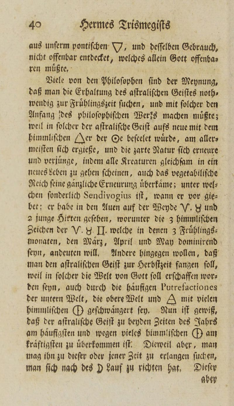 aus unſerm pontiſchen V, und deſſelben Gebrauch, nicht offenbar entdecket, welches allein Gott ofenba⸗ ren müßte, Viele von den philoſopben ſind der Meynung, daß man die Erhaltung des aſtraliſchen Geiſtes noth⸗ wendig zur Fruͤhlingszeit ſuchen, und mit ſolcher den Anfang des philoſophiſchen Werks machen muͤßte; weil in ſolcher der aſtraliſche Geiſt aufs neue mit dem himmliſchen Jer der Oe beſeelet würde, am aller meiſten ſich ergieße, und die zarte Natur ſich erneure und verjuͤnge, indem alle Kreaturen gleichſam in ein neues beben zu gehen ſcheinen, auch das vegetabiliſche Reich feine ganzliche Erneurung uͤberkaͤme; unter wel⸗ chen fonderlich Sendivogius iſt, wann er vor gie-⸗ bet; er habe in den Auen auf der Weyde V. d und 2 junge Hirten geſehen, worunter die 3 himmliſchen Zeichen der V. 9. II. welche in denen 3 Fruͤhlings⸗ monaten, den Maͤrz, April und May dominirend ſeyn, andeuten will. Andere hingegen wollen, daß man den aſtraliſchen Geiſt zur Herbſtzeit fangen ſoll, weil in ſolcher die Welt von Gott ſoll erſchaffen wor⸗ den ſeyn, auch durch die baufigen Putrefactiones der untern Welt, die obere Welt und A mit vielen himmliſchen O geſchwaͤngert ſey. Nun iſt gewiß, daß der aſtraliſche Geiſt zu beyden Zeiten des Jahrs am haͤufigſten und wegen vieles bimmliſchen O am kraͤftigſten zu uͤberkommen iſt. Dieweil aber, man mag ihn zu dieſer oder jener Zeit zu erlangen ſuchen, man ſich nach des D Lauf zu richten hat, 05 bey