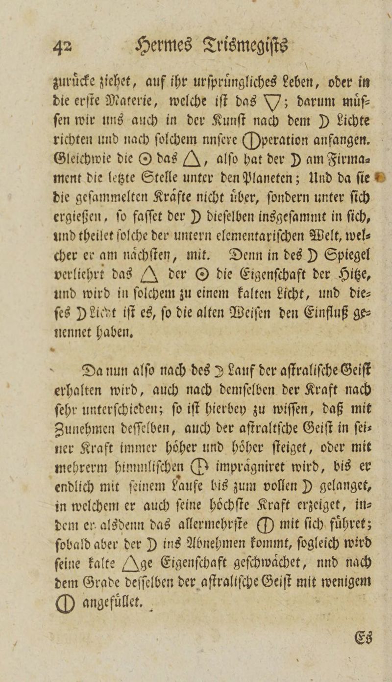 zuruͤcke ziehet, auf ihr urſpruͤngliches Leben, oder in die erſte Materie, welche iſt das Y; darum muͤſ⸗ fen wir uns auch in der Kunſt nach dem D Lichte richten und nach ſolchem nnfere Operation anfangen. Gleichwie die O das J, alſo hat der D am Firma— ment die letzte Stelle unter den Planeten; Und da ſie die geſammelten Krafte nicht über, ſondern unter ſich ergießen, ſo faſſet der D dieſelben insgeſammt in ſich, und theilet ſolche der untern elementariſchen Welt, wel⸗ cher er am naͤchſten, mit. Denn in des D Spiegel verliehrt das J der O die Eigenſchaft der Hitze, und wird in ſolchem zu einem kalten Licht, und die— ſes Dient iſt es, fo die alten Weiſen den Einfluß ge⸗ nennet haben. Da nun alſo nach des J Lauf der aſtraliſche Geiſt erhalten wird, auch nach demſelben der Kraft nach ſehr unterſchieden; ſo iſt hierbey zu wiſſen, daß mit Zunehmen deſſelben, auch der aſtraltſche Geiſt in feis ner Kraft immer hoͤher und hoͤher ſteiget, oder mit mehrerm himml iſchen O impragniret wird, bis er endlich mit ſeinem Laufe bis zum vollen D gelanget, in welchem er auch feine hoͤchſte Kraft erzeiget, in— dem er alsdenn das allermehrſte O mit ſich fuͤhret; ſobald aber der D ins Abnehmen kommt, ſogleich wird feine kalte Age Eigenſchaft geſchwaͤchet, und nach dem Grade deſſelben der aſtraliſche Geiſt mit 8 O angefuͤllet. Es