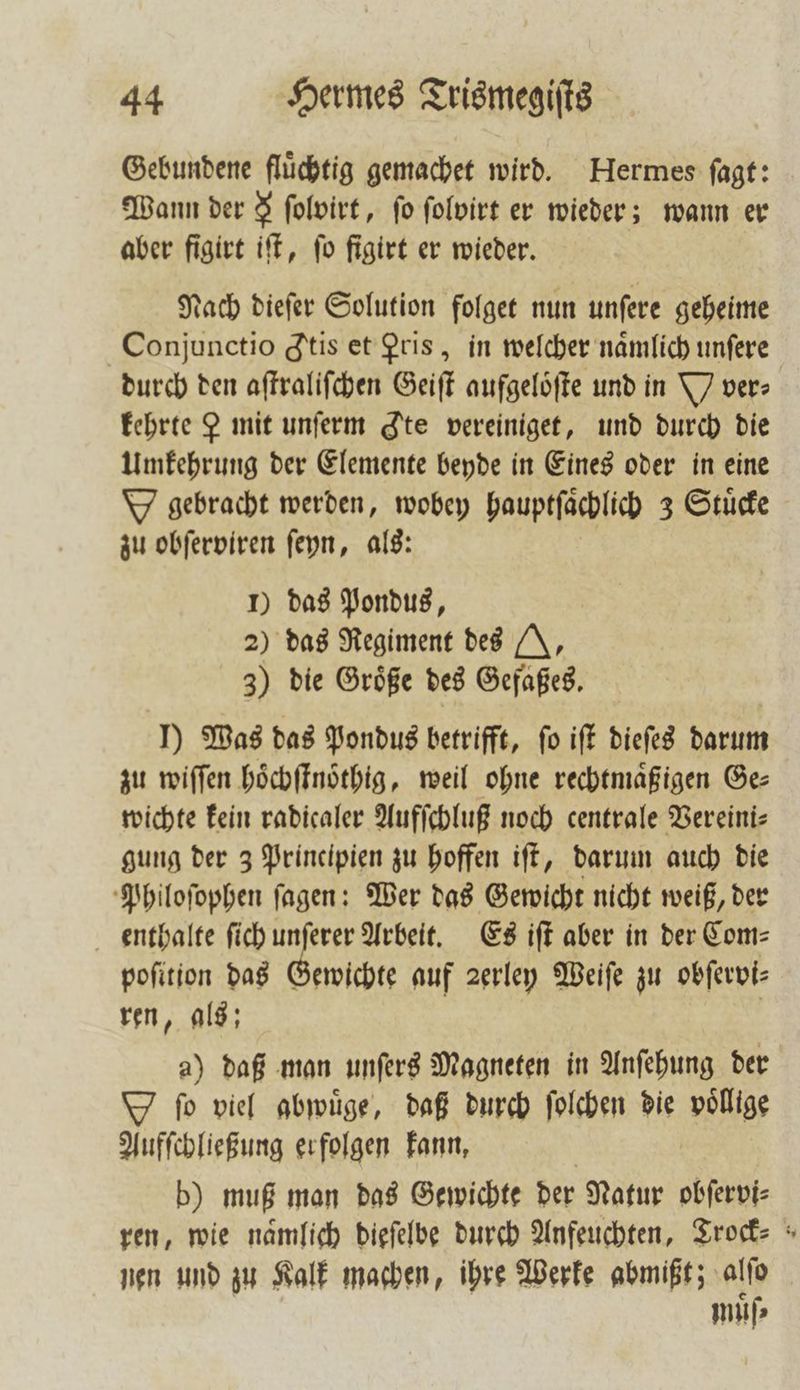 Gebundene fluͤchtig gemachet wird. Hermes ſagt: Wann der 3 ſolvirt, fo ſolvirt er wieder; wann er aber figirt iſt, ſo figirt er wieder. Nach dieſer Solution folget nun unſere geheime Conjunctio tis et Pris, in welcher namlich unſere durch den aſtraliſchen Geiſt aufgelöfte und in Y ver» kehrte P mit unſerm te vereiniget, und durch die Umkehrung der Elemente beyde in Eines oder in eine W gebracht werden, wobey hauptſaͤchlich 3 Stuͤcke zu obſerviren ſeyn, als: 1) das Pondus, 2) das Regiment des N, 3) die Groͤße des Gefaßes. J) Was das Pondus betrifft, fo iſt dieſes darum zu wiſſen hoͤchſtnoͤthig, weil ohne rechtmaͤßigen Ge⸗ wichte kein radicaler Aufſchluß noch centrale Vereini⸗ gung der 3 Principien zu hoffen iſt, darum auch die Philoſophen ſagen: Wer das Gewicht nicht weiß, der enthalte ſich unſerer Arbeit. Es iſt aber in der Com⸗ poſition das Gewichte auf ꝛerley Weiſe zu obſervi⸗ ren, als; | a) daß man unſers Magneten in Anſehung der ſo viel abwuͤge, daß durch ſolchen die wg Aufſchließung erfolgen kann, b) muß man das Gewichte der Natur obſervi⸗ ren, wie nämlich dieſelbe durch Anfeuchten, Trock⸗ nen und zu Kalk machen, ihre Werke abmißt; nr muͤſ⸗