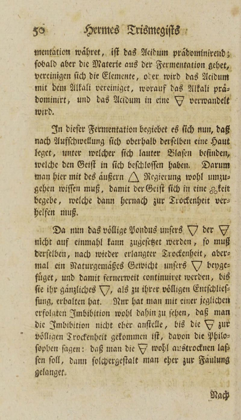 mentation waͤhret, iſt das Acidum praͤdominirend ſobald aber die Materie aus der Fermentation gehet, vereinigen ſich die Elemente, ober wird das Acidum mit dem Alkali vereiniget, worauf das Alkali praͤ⸗ dominirt, und das Acidum in eine O verwandelt wird. In diefer Fermentation begiebet es ſich nun, daß nach Aufſchwellung ſich oberhalb derſelben eine Haut leget, unter welcher ſich lauter Blaſen befinden, welche den Geiſt in ſich beſchloſſen haben. Darum man hier mit des aͤußern J Regierung wohl umzu⸗ gehen wiſſen muß, damit der Geiſt ſich in eine Sprit begebe, welche dann hernach zur Trockenheit ver⸗ helfen muß. 820 u Da nun das völlige Vondus unſers W der nicht auf einmahl kann zugeſetzet werden, ſo muß derſelben, nach wieder erlangter Trockenheit, aber— mal ein Naturgemaͤßes Gewicht unſers Ybeyge⸗ fuͤget, und damit fernerweit continuiret werden, bis ſie ihr gaͤnzliches V. als zu ihrer voͤlligen Entſchlieſ⸗ ſung, erhalten hat. Nur hat man mit einer jeglichen erfolgten Imbibition wohl dahin zu ſehen, daß man die Imbibition nicht eber anſtelle, bis die Y zur völligen Trockenheit gekommen iſt, davon die Philos ſophen ſagen: daß man die D wohl austrocknen laß ſen ſoll, dann ſolchergeſtalt man eher zur Ae | gelanger: — Nach