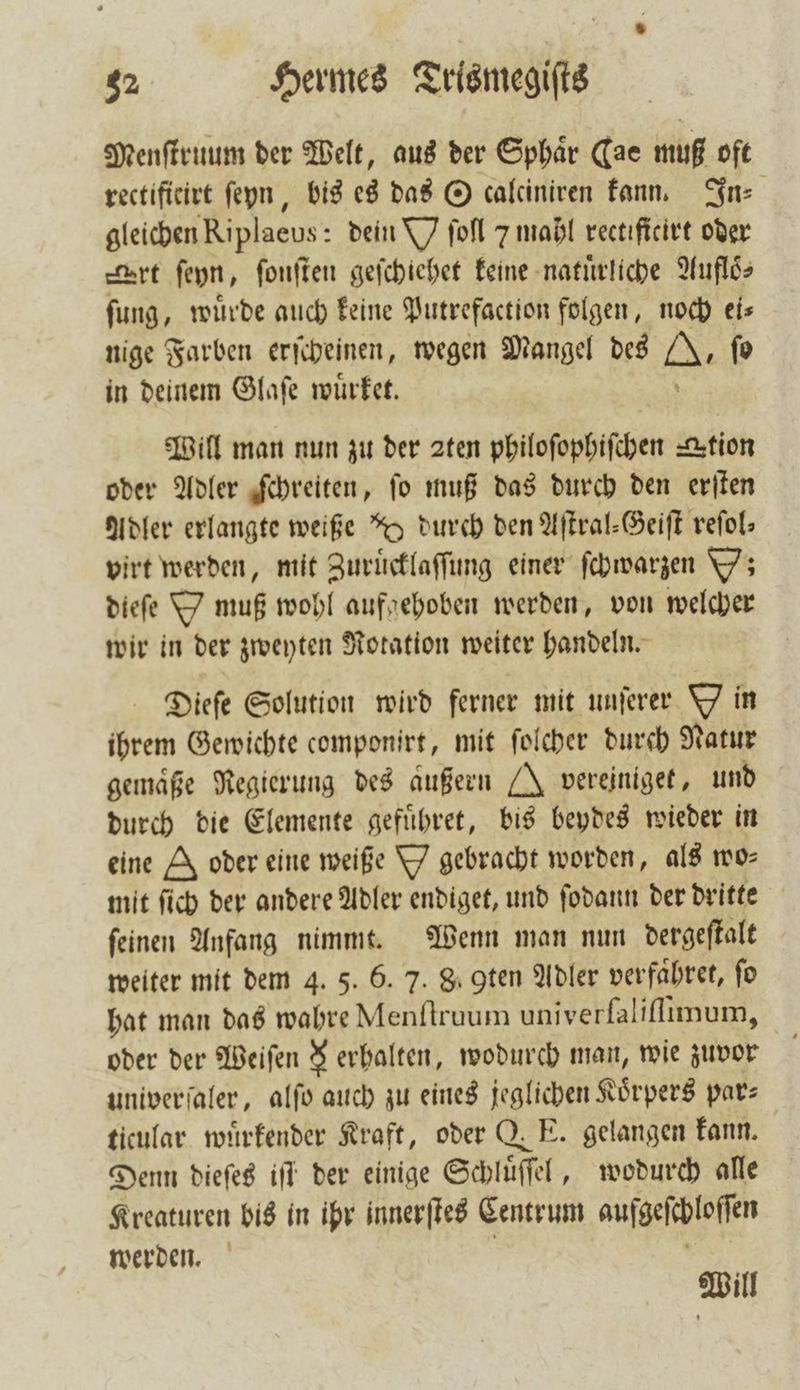 Menſtruum der Welt, aus der Sphaͤr Cae muß oft rectificirt ſeyn, bis es das O calciniren kann. In⸗ gleichen Riplaeus: dein W ſoſl 7 mahl rectificirt oder art ſeyn, ſonſten geſchiehet keine natuͤrliche Aufloͤ⸗ fung, wuͤrde auch keine Putrefaction folgen, noch eis nige Farben erſcheinen, wegen Mangel des J, fo in deinem Glaſe wuͤrket. 5 Will man nun zu der 2ten philoſophiſchen tion oder Adler ſchreiten, ſo muß das durch den erſten Adler erlangte weiße *%o durch den Aſtral-Geiſt reſol⸗ virt werden, mit Zuruͤcklaſſung einer ſchwarzen Y; dieſe Y muß wohl aufgehoben werden, von welcher wir in der zweyten Rotation weiter handeln. Dieſe Solution wird ferner mit unſerer Yin ihrem Gewichte componirt, mit ſolcher durch Natur gemaͤße Regierung des außern J vereiniget, und durch die Elemente gefuͤhret, bis beydes wieder in eine I oder eine weiße Y gebracht worden, als wo⸗ mit ſich der andere Adler endiget, und ſodann der dritte ſeinen Anfang nimmt. Wenn man nun dergeſtalt weiter mit dem 4. 5. 6. 7. 8. gten Adler verfaͤhret, fo hat man das wahre Menſtruum univerſaliſſimum, oder der Weiſen $ erhalten, wodurch man, wie zuvor univerſaler, alſo auch zu eines jeglichen Körpers par— ticular wuͤrkender Kraft, oder Q. E. gelangen kann. Denn dieſes iſt der einige Schluͤſſel, wodurch alle Kreaturen bis in ihr innerſtes Centrum aufgeſchloſſen werden. Will