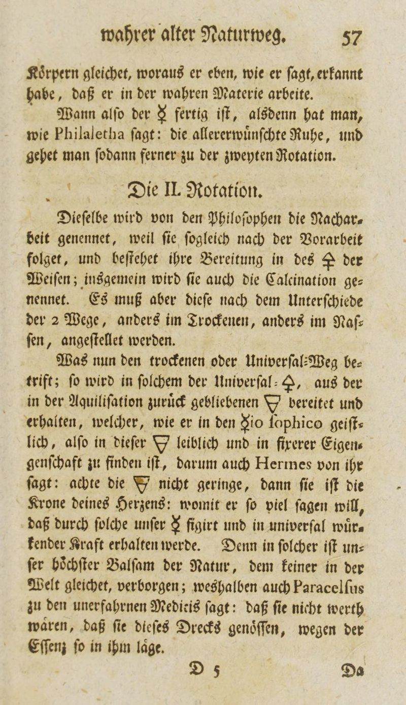Koͤrpern gleichet, woraus er eben, wie er ſagt, erkannt habe, daß er in der wahren Materie arbeite. Wann alſo der 8 fertig iſt, alsdenn hat man, wie Philaletha ſagt: die allererwuͤnſchte Ruhe, und gehet man ſodann ferner zu der zweyten Rotation. Die II. Rotation. Dieſelbe wird von den Philoſophen die Nachar⸗ beit genennet, weil ſie ſogleich nach der Vorarbeit folget, und beſtehet ihre Bereitung in des 2 der Weiſen; insgemein wird fie auch die Calcination ges nennet. Es muß aber dieſe nach dem Unterſchiede der 2 Wege, anders im Trockenen, anders im Nafs ſen, angeſtellet werden. Was nun den trockenen oder Univerſal⸗Weg be⸗ trift; fo wird in ſolchem der Univerſal— , aus der in der Aquiliſation zurück gebliebenen V bereitet und erhalten, welcher, wie er in den dio ſophico geiffs lich, alſo in dieſer Y leiblich und in firerer Eigens genſchaft zu finden iſt, darum auch Hermes von ihr ſagt: achte die Y nicht geringe, dann fie iſt die Krone deines Herzens: womit er ſo viel ſagen will, daß durch folche unſer $ ſigirt und in univerſal wuͤr— kender Kraft erhalten werde. Denn in ſolcher iſt un⸗ ſer hoͤchſter Balſam der Natur, dem keiner in der Welt gleichet, verborgen; weshalben auch Paracelfus zu den unerfahrnen Meditis ſagt: daß ſie nicht werth waren, daß fie dieſes Drecks genöffen, wegen der Eſſenz ſo in ihm laͤge. D 5 Da