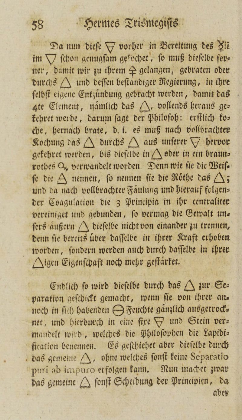 Da nun dieſe Y vorher in Berektung des Jil im Y ſchon genugfam gekochet, fo muß dieſelbe fer⸗ ner, damit wir zu ihrem P gelangen, gebraten oder durchs J und deſſen beſtandiger Regierung, in ihre ſelbſt eigene Entzuͤndung gebracht werden, damit das ate Element, namlich das J. vollends heraus ge⸗ kehret werde, darum ſagt der Philoſoh: erſtlich ko— che, hernach brate, d. i. es muß nach vollbrachter Kochung das durchs A aus unſerer Y hervor gefehret werden, bis dieſelbe in Jeder in ein braun— rotbes J, verwandelt worden. Denn wie fie die Weifs fe die J nennen, fo nennen fie die Roͤthe das (J; und da nach vollbrachter Faͤulung und hierauf folgen— der Coagulation die 3 Principia in ihr centraliter vereiniget und gebunden, fo vermag die Gewalt un⸗ ſers aͤußern O. dieſelbe nicht von einander zu trennen, denn ſie bereits uͤber daſſelbe in ihrer Kraft erhoben worden, ſondern werden auch durch daſſelbe in ihrer Aigen Eigenſchaft noch mehr geſtaͤrket. Endlich fo wird dieſelbe durch das zur Se— paration geſchickt gemacht, wenn fie von ihrer an— noch in ſich habenden Oz Feuchte gänzlich ausgetrock— net, und hierdurch in eine fire Yi und Stein vers mandelt wird, welches die Philoſophen die Lapidi⸗ fication benennen. Es geſchiehet aber dieſelbe durch das gemeine J, ohne welches ſonſt keine Separatio puri ab impuro erfolgen kann. Nun machet zwar das gemeine J ſonſt Scheidung der Principien, da 8 aber