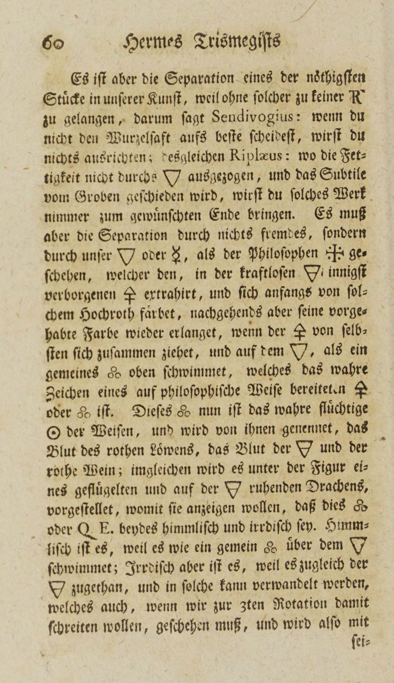 Es iſt aber die Separation eines der noͤthigſten Stücke in unſerer Kunſt, weil ohne ſolcher zu keiner K zu gelangen, darum ſagt Sendivogius: wenn du nicht den Wurzelſaft aufs beſte ſcheideſt, wirſt du nichts ausrichten; desgleichen Riplæus: wo die Fet⸗ tigkeit nicht durchs Y ausgezogen, und das Subtile vom Groben geſchieden wird, wirſt du ſolches Werk nimmer zum gewuͤnſchten Ende bringen. Es muß aber die Separation durch nichts fremdes, ſondern durch unſer Y oder , als der Philoſophen J. ges ſchehen, welcher den, in der kraftloſen Yi innigſt verborgenen P ertrahirt, und ſich anfangs von ſol⸗ chem Hochroth farbet, nachgehends aber feine vorges habte Farbe wieder erlanget, wenn der P von ſelb— ſten ſich zuſammen ziehet, und auf dem Y, als ein gemeines 56 oben ſchwimmet, welches das wahre Zeichen eines auf philoſophiſche Weiſe bereiteten 2 oder H if. Dieſes H nun iſt das wahre fluͤchtige O der Weiſen, und wird von ihnen genennet, das Blut des rothen Loͤbens, das Blut der Y und der rothe Wein; imgleichen wird es unter der Figur eis nes gefluͤgelten und auf der Y ruhenden Drachens, vorgeſtellet, womit ſie anzeigen wollen, daß dies d oder QE. beydes himmliſch und irrdiſch fey. Himm⸗ liſch iſt es, weil es wie ein gemein &amp; über dem Y ſchwimmet; Irrdiſch aber iſt es, weil es zugleich der zugethan, und in ſolche kann verwandelt werden, welches auch, wenn wir zur zten Rotation damit schreiten wollen, geſchehen muß, und wird alſo mit ſei⸗