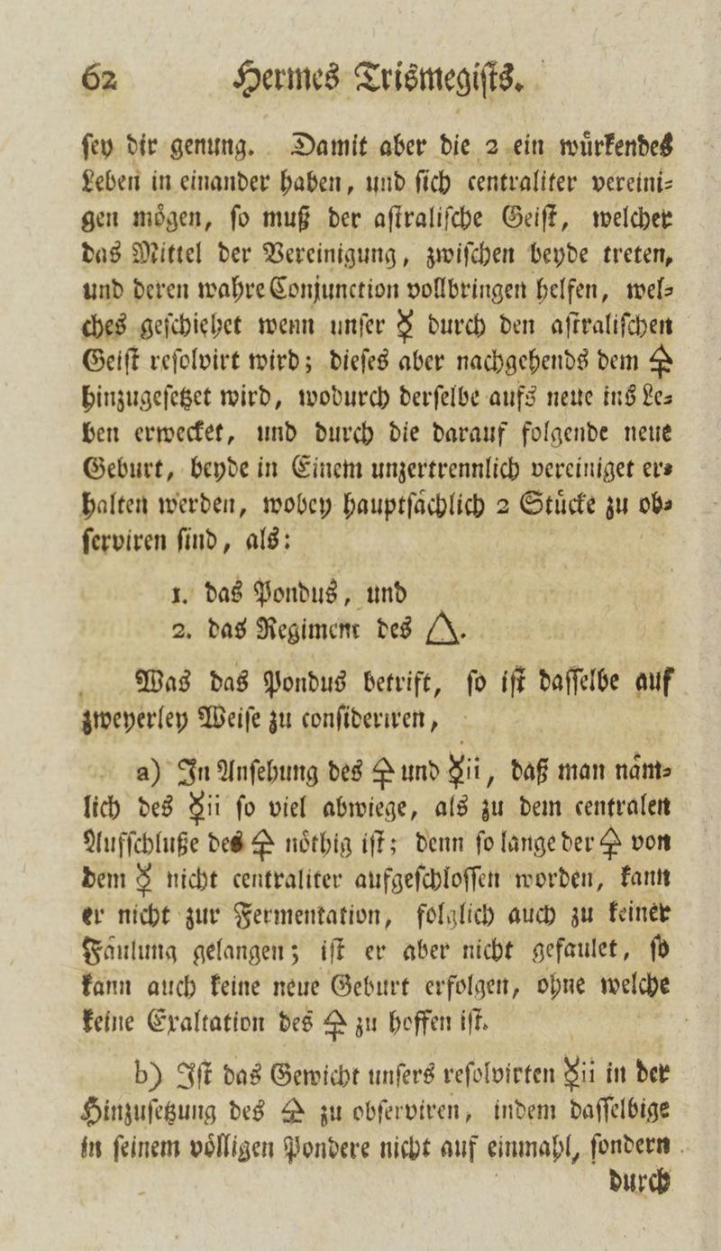 ſey dir genung. Damit aber die 2 ein wuͤrkendes Leben in einander haben, und ſich centraliter vereini⸗ gen moͤgen, ſo muß der aſtraliſche Geiſt, welcher das Mittel der Vereinigung, zwiſchen beyde treten, und deren wahre Conjunction vollbringen helfen, wel⸗ ches geſchiehet wenn unſer &amp; durch den aſtraliſchen Geiſt reſolvirt wird; dieſes aber nachgehends dem &amp; hinzugeſetzet wird, wodurch derſelbe aufs neue ins Les ben erwecket, und durch die darauf folgende neue Geburt, beyde in Einem unzertrennlich vereiniget er⸗ halten werden, wobey hauptſaͤchlich 2 Stücke zu 0b ſerviren find, als: 1. das Pondus, und 2. das Regiment des (J. Mas das Pondus betrift, ſo iſt daſſelbe auf zweyerley Weiſe zu conſideriren, a) In Anſehung des Pund Sit, daß man naͤm⸗ lich des Nii fo viel abwiege, als zu dem centralen Aufſchluße des P noͤthig iſt; denn fo lange der &amp; von dem &amp; nicht centraliter aufgeſchloſſen worden, kann er nicht zur Fermentation, folglich auch zu keiner Faulung gelangen; iſt er aber nicht gefaulet, ſo kann auch keine neue Geburt erfolgen, ohne welche keine Exaltation des A zu hoffen iſt. b) Iſt das Gewicht unſers reſolvirten Ni in der Hinzuſetzung des zu obſerviren, indem daſſelbige in feinem völligen Pondere nicht auf einmapl, ſondern durch
