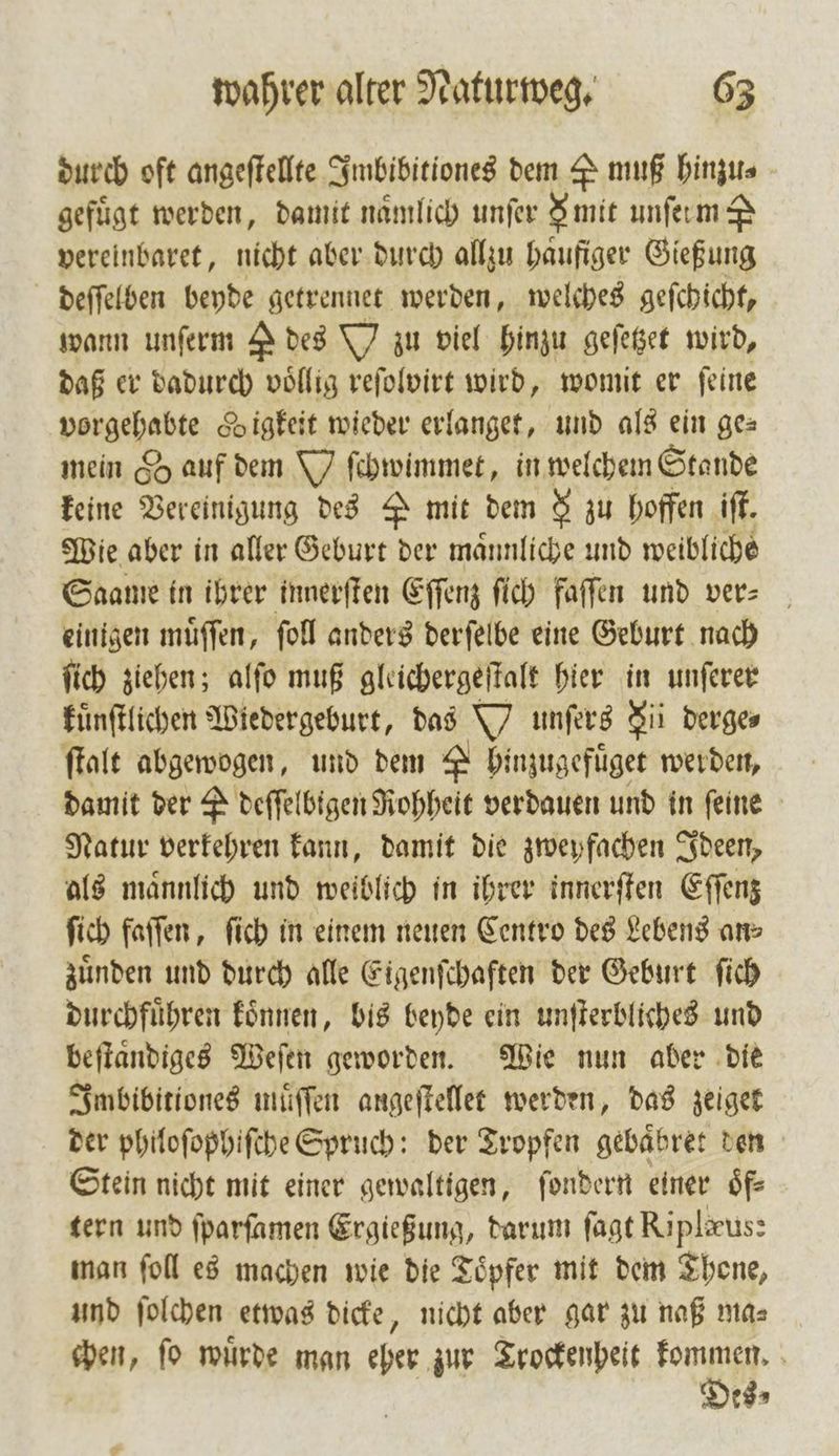 durch oft angeſtellte Imbibitiones dem S muß hinzu⸗ gefügt werden, damit nämlich unfer F mit unſetm S vereinbaret, nicht aber durch allzu haufiger Gießung deſſelben beyde getrennet werden, welches geſchicht, wann unſerm des W zu viel hinzu geſetzet wird, daß er dadurch völlig reſolvirt wird, womit er feine anden digkeit wieder erlanget, und als ein ge⸗ mein &amp; auf dem Y ſchwimmet, in welchem Stande keine Vereinigung des mit dem 8 zu hoffen iſt. Wie aber in aller Geburt der maͤnnliche und weibliche Saame in ihrer innerſten Eſſenz ſich faſſen und ver einigen muͤſſen, ſoll anders derſelbe eine Geburt nach ſich ziehen; alſo muß gleichergeſtalt hier in unſerer kuͤnſtlichen Wiedergeburt, das unſers Sii derge⸗ ſtalt abgewogen, und dem es hinzugefuͤget werden, damit der &amp; deſſelbigen Rohheit verdauen und in feine Natur verkehren kann, damit die zweyfachen Ideen, als maͤnnlich und weiblich in ihrer innerſten Eſſenz ſich faſſen, ſich in einem neuen Centro des Lebens ans zuͤnden und durch alle Eigenſchaften der Geburt ſich durchfuͤhren koͤnnen, bis beyde ein unſterbliches und beſtaͤndiges Weſen geworden. Wie nun aber die Imbibitiones muͤſſen angeſtellet werden, das zeiget der philoſophiſche Spruch: der Tropfen gebaͤbret den Stein nicht mit einer gewaltigen, ſondern einer oͤf⸗ tern und ſparſamen Ergießung, darum fagt Riplaus: man ſoll es machen wie die Töpfer mit dem Thone, und ſolchen etwas dicke, nicht aber gar zu naß ma⸗ chen, ſo wuͤrde man eher zur Trockenheit u. N 185