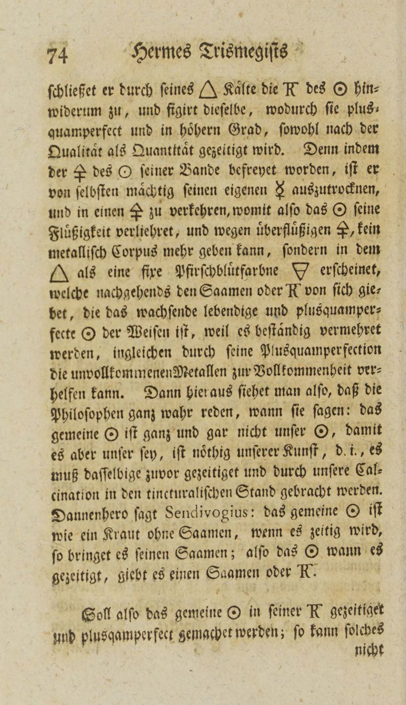ſchließet er durch feines J Kalte die N des O hin⸗ widerum zu, und figirt dieſelbe, wodurch fie plus: quamperfect und in hoͤhern Grad, ſowohl nach der Qualitat als Quantttaͤt gezeitigt wird. Denn indem der P des O feiner Bande befreyet worden, iſt er von ſelbſten maͤchtig ſeinen eigenen 8 auszutrocknen, und in einen 2 zu verkehren, womit alfo das O feine Fluͤßigkeit verliehret, und wegen überflüßigen P, kein metalliſch Corpus mehr geben kann, ſondern in dem Mals eine fire Pfirſchbluͤtfarbne W erſcheinet, welche nachgehends den Saamen oder N von ſich gie⸗ bet, die das wachſende lebendige und plusquamper⸗ fecte O der Weiſen iſt, weil es beſtaͤndig vermehret werden, ingleichen durch ſeine Plusquamperfection die unvollkommenenMetallen zur Vollkommenheit ver⸗ helfen kann. Dann hier aus ſiehet man alſo, daß die Philoſophen ganz wahr reden, wann ſie ſagen: das gemeine O iſt ganz und gar nicht unſer O, damit es aber unſer ſey, iſt noͤthig unſerer Kunſt, d. i., es muß daſſelbige zuvor gezeitiget und durch unfere Cal— cination in den tincturaliſchen Stand gebracht werden. Dannenhero ſagt Sendivogius: das gemeine O iſt wie ein Kraut ohne Saamen, wenn es zeitig wird, fo bringet es feinen Saamen; alfo das © wann es gezeitigt, giebt es einen Saamen oder N. 5 Soll alſo das gemeine O in feiner K gezeitiget und plusqamper fect gemachet werden; ſo kann ſolches ö nicht