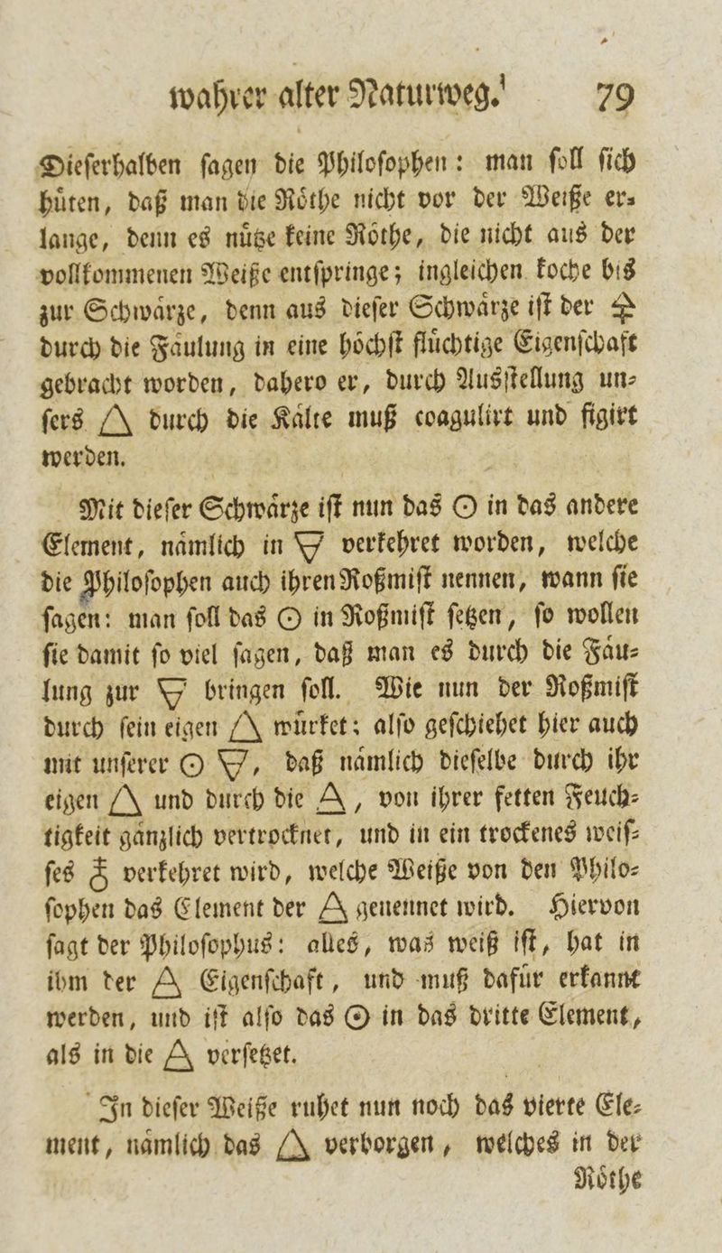 Dieſerhalben ſagen die Philoſophen: man ſoll ſich hüten, daß man die Roͤthe nicht vor der Weiße er⸗ lange, denn es nuͤtze keine Rothe, die nicht aus der vollkommenen Weiße entſpringe; ingleichen koche bis zur Schwaͤrze, denn aus dieſer Schwaͤrze iſt der A durch die Faulung in eine hoͤchſt fluͤchtige Eigenſchaft gebracht worden, dahero er, durch Ausſtellung un— ſers J durch die Kalte muß coagulirt und figirt werden. Mit dieſer Schwaͤrze iſt nun das O in das andere Element, nämlich in D verkehret worden, welche die Philoſophen auch ihren Roßmiſt nennen, wann ſie ſagen: man ſoll das O in Roßmiſt ſetzen, ſo wollen fie damit fo viel ſagen, daß man es durch die Faͤu⸗ lung zur Y bringen ſoll. Wie nun der Roßmiſt durch ſein eigen J wuͤrket; alſo geſchiehet hier auch mit unſerer O W, daß namlich dieſelbe durch ihr eigen J und durch die A, von ihrer fetten Feuch⸗ tigkeit ganzlich vertrocknet, und in ein trockenes weiſ— ſes &amp; verkehret wird, welche Weiße von den Philo— ſophen das Element der A genennet wird. Hiervon ſagt der Philoſophus: alles, was weiß iſt, hat in ibm der A Eigenſchaft, und muß dafür erkannt werden, und iſt alſo das O in das dritte Element, als in die &amp; verſetzet. In dieſer Weiße ruhet nun noch das vierte Ele: ment, namlich. das [X verborgen, welches in der Roͤthe