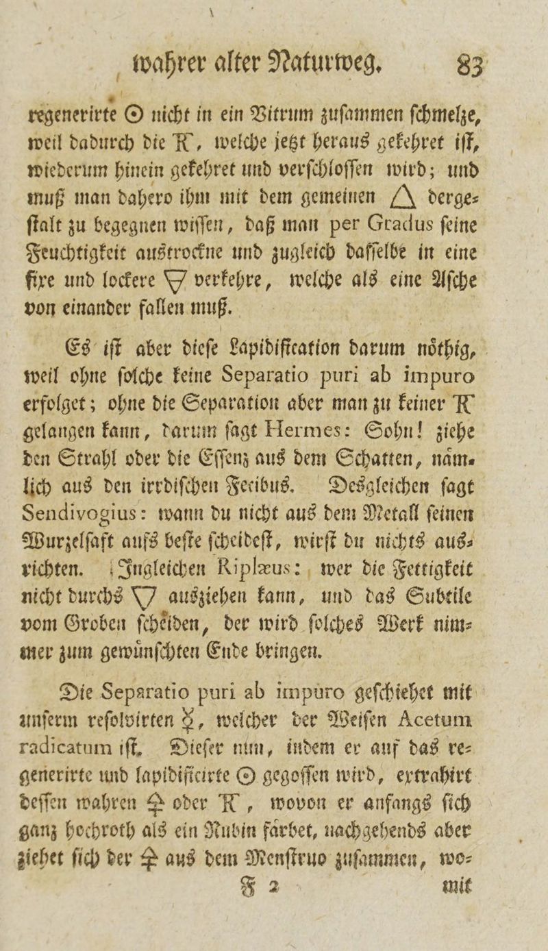 regenerirte O nicht in ein Vitrum zuſammen ſchmelze, weil dadurch die K, welche jetzt heraus gekehret iſt, wiederum hinein gekehret und verſchloſſen wird; und muß man dahero ihm mit dem gemeinen J derge⸗ ſtalt zu begegnen wiſſen, daß man per Gradus feine Feuchtigkeit austrockne und zugleich daffelbe in eine fire und lockere Y verkehre, welche als eine Aſche von einander fallen muß. / Es iſt aber diefe Lapidiſtcation darum noͤthig, weil ohne ſolche keine Separatio puri ab impuro erfolget; ohne die Separation aber man zu keiner N gelangen kann, darum ſagt Hermes: Sohn! ziehe den Strahl oder die Eſſenz aus dem Schatten, nam⸗ lich aus den irrdiſchen Fetibus. Desgleichen ſagt Sendivogius: wann du nicht aus dem Metall ſeinen Wurzelſaft aufs beſte ſcheideſt, wirſt du nichts aus⸗ richten. Ingleichen Riplrus: wer die Fettigkeit nicht durchs Y ausziehen kann, und das Subtile vom Groben ſchelden, der wird ſolches Werk nim⸗ mer zum gewuͤnſchten Ende bringen. Die Separatio puri ab impuro geſchiehet mit unſerm reſolvirten N, welcher der Weiſen Acetum radicatum iſt. Dieſer num, indem er auf das re⸗ generirte und lapidificirte O gegoſſen wird, extrahirt deſſen wahren 2 oder N, wovon er anfangs ſich ganz hochroth als ein Rubin faͤrbet, nach gehends aber ziehet ſich der P aus dem Menſtruo zuſammen, wo⸗ F 2 | mit