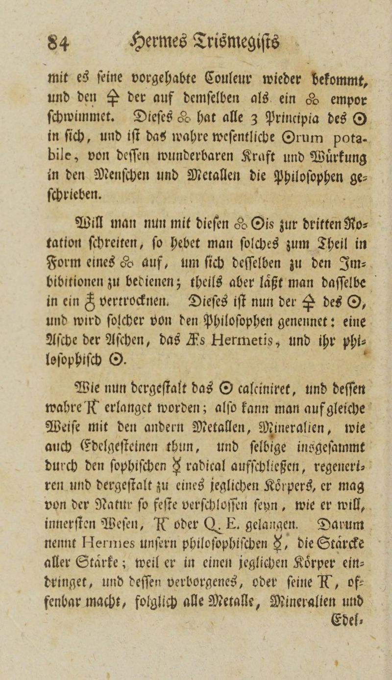 mit es ſeine vorgehabte Couleur wieder beten, und den P der auf demſelben als ein &amp; empor ſchwimmet. Dieſes 5 hat alle 3 Principia des O in ſich, und iſt das wahre weſentliche Orum pota- bile, von deſſen wunderbaren Kraft und Wuͤrkung in den Menſchen und Metallen die e ge⸗ ſchrieben. Will man nun mit diefen e G 005 zur Ming gh tation ſchreiten, ſo hebet man ſolches zum Theil in Form eines 5 auf, um ſich deſſelben zu den Im- bibitionen zu bedienen; theils aber laͤßt man daſſelbe in ein &amp; vertrocknen. Dieſes iſt nun der P des ©, und wird ſolcher von den Philoſophen genennet: eine Aſche der Aſchen, das Es Hermetis, und ihr phi⸗ loſophiſch ©. N Wie nun dergeſtalt das O calciniret, und deſſen wahre R erlanget worden; alſo kann man auf gleiche Weiſe mit den andern Metallen, Mineralien, wie auch Edelgeſteinen thun, und ſelbige insgeſammt durch den ſophiſchen radical aufſchlteßen, regeneri⸗ ren und dergeſtalt zu eines jeglichen Körpers, er mag von der Natur ſo feſte verſchloſſen ſeyn, wie er will, innerſten Weſen, R oder Q. E. gelangen. Darum nennt Hermes unſern philoſophiſchen 5, die Staͤrcke aller Staͤrke; weil er in einen jeglichen Koͤrper ein⸗ dringet, und deſſen verborgenes, oder feine N, of: fenbar macht, folglich alle Metalle, Mineralien und Edel⸗