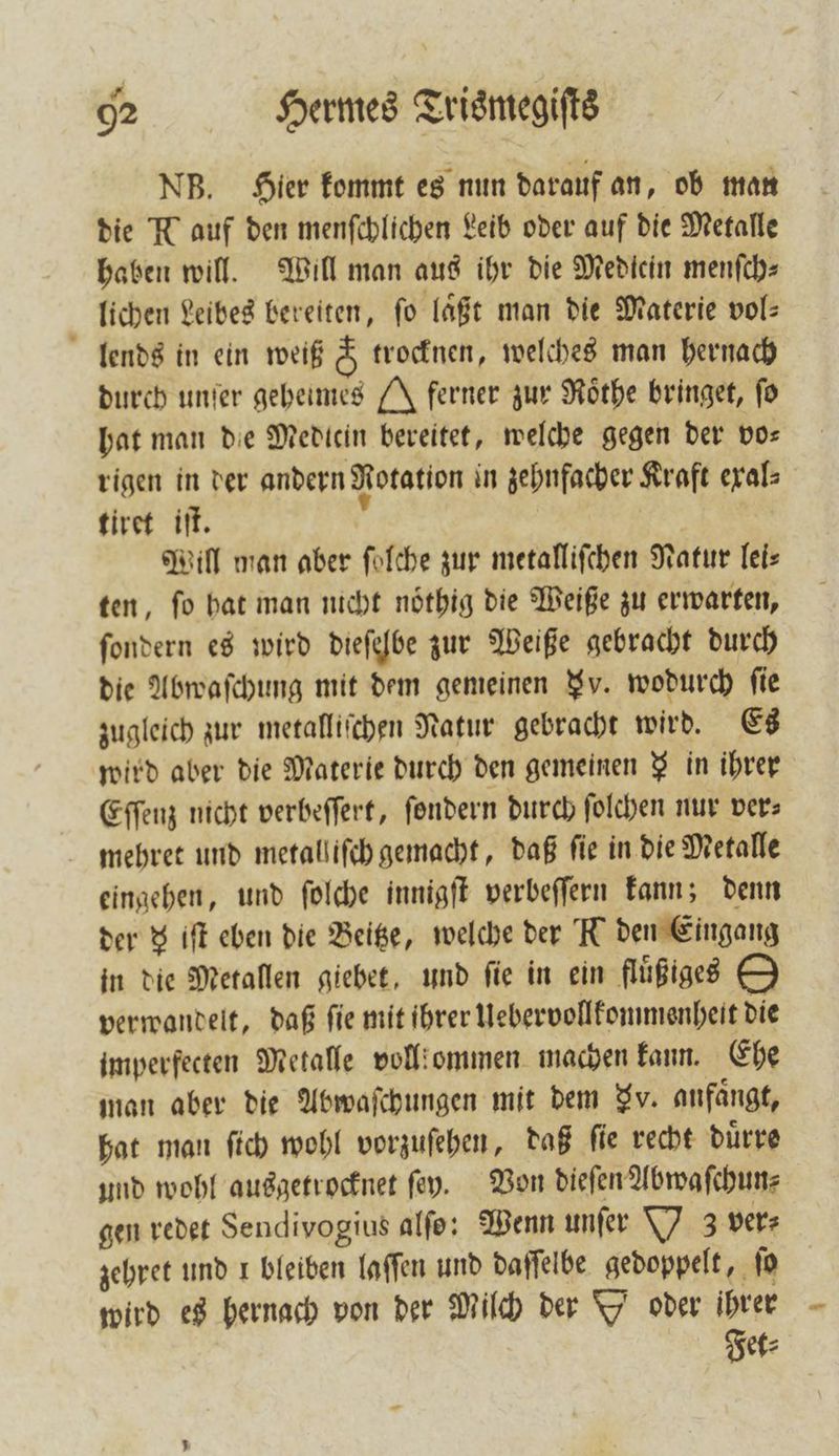 NB. Hier kommt es nun darauf an, ob man die N auf den menſchlichen Leib oder auf die Metalle haben will. Will man aus ihr die Medicin menſch⸗ lichen Leibes bereiten, fo läßt man die Materie vol⸗ lends in ein weiß &amp; trocknen, welches man hernach durch unſer geheimes J ferner zur Roͤthe bringet, fo hat man die Medicin bereitet, welche gegen der vo⸗ rigen in der andern Rotation in zehnfacher Kraft exal⸗ tiret iſt. 5 Mill man aber ſolche zur metalliſchen Natur lei⸗ ten, ſo hat man nicht noͤthig die Weiße zu erwarten, ſondern es wird dieſelbe zur Weiße gebracht durch die Abwaſchung mit dem gemeinen J. wodurch fie zugleich zur metalliſchen Natur gebracht wird. Es wird aber die Materie durch den gemeinen § in ihrer Eſſenz nicht verbeſſert, ſondern durch ſolchen nur vers mehret und metall iſch gemacht, daß fie in die Metalle eingehen, und ſolche innigſt verbeſſern kann; denn der 8 iſt eben die Beige, welche der K den Eingang in die Metallen giebet, und fie in ein fluͤßiges D verwandelt, daß ſie mit ihrer Uebervollkommenheit die imperfecten Metalle voll ommen machen kann. Ehe man aber die Abwaſchungen mit dem Fv. anfängt, hat man ſich wohl vorzuſehen, daß ſie recht duͤrre und wohl ausgetrocknet ſey. Von dieſen Abwaſchun⸗ gen redet Sendivogius alſo: Wenn unſer Y z ver⸗ zehret und 1 bleiben laſſen und daſſelbe gedoppelt, ſo wird es hernach von der Milch der Y oder ihrer Fit: