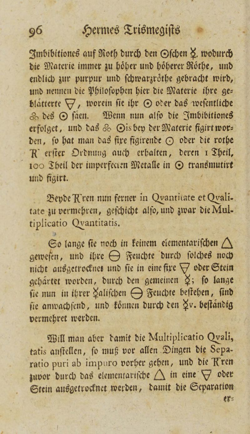 Imbibitiones auf Roth durch den Oſchen N. wodurch die Materie immer zu hoͤher und hoͤherer Roͤthe, und endlich zur purpur und ſchwarzroͤthe gebracht wird, und nennen die Philoſophen hier die Materie ihre ge— blätterte Y, worein fie ihr O oder das weſentliche des O ſaͤen. Wenn nun alſo die Imbibitiones erfolget, und das d Ois bey der Materie figirt wor⸗ den, ſo hat man das fixe figirende O oder die rothe R erſter Ordnung auch erhalten, deren 1 Theil, 100 Theil der imperfecten Metalle in O transmutirt und figirt. f Beyde Kren nun ferner in Qvantilate et Qxali- tate zu vermehren, geſchicht alſo, und zwar die Mul- tiplicatio Qyantitatis, | So lange fie noch in keinem elementarifchen /A\ geweſen, und ihre O Feuchte durch ſolches noch nicht ausgetrocknet und fie in eine fire Y oder Stein gehärtet worden, durch den gemeinen 9; fo lange fie nun in ihrer Faliſchen O Feuchte beſtehen, find fie anwachſend, und koͤnnen durch den N. beſtaͤndig vermehret werden. | Will man aber damit die Multiplicatio Qvali, tatis anſtellen, fo muß vor allen Dingen die Sepa- ratio puri ab impuro vorher gehen, und die Kren zuvor durch das elementariſche J in eine Y oder Stein ausgetrocknet werden, damit die Separation ers