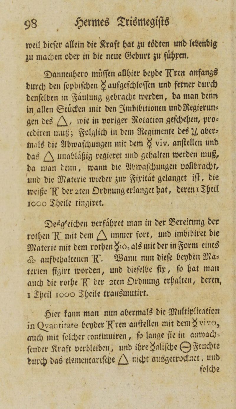 weil dieſer allein die Kraft hat zu toͤdten und lebendig zu machen oder in die neue Geburt zu fuͤhren. Dannenhero muͤſſen allhier beyde Kren anfangs durch den ſophiſchen 8 aufgefchloffen und ferner durch denſelben in Faͤulung gebracht werden, da man denn in allen Stuͤcken mit den Imbibitionen und Regierun⸗ gen des J, wie in voriger Rotation geſchehen, pro⸗ cediren muß; Folglich in dem Regimente des M aber⸗ mals die Abwaſchungen mit dem 9 viv. anſtellen und das J unabläßig regieret und gehalten werden muß, da man denn, wann die Abwaſchungen vollbracht, und die Materie wieder zur Fixitaͤt gelanget iſt, die weiße N der zten Ordnung erlanget hat, deren 1 Theil 1000 Theile tingiret. Desgleichen verfaͤhret man in der Bereitung der rothen Te mit dem J immer fort, und imbibiret die Materie mit dem rothen Rio, als mit der in Form eines &amp; aufbehaltenen T. Wann nun dieſe beyden Mas. terien figirt worden, und dieſelbe fir, fo hat man auch die rothe K der ꝛten Ordnung erhalten, deren, 1 Theil 1000 Theile transmutirt. Hier kann man nun abermals die Multiplication in Qvantitate beyder Kren anftellen mit dem &amp; vivo, auch mit ſolcher continuiren, ſo lange ſie in anwach⸗ ſender Kraft verbleiben, und ihre Salifche (O Feuchte durch das elementariſche H nicht ausgetrocknet, und ſolche
