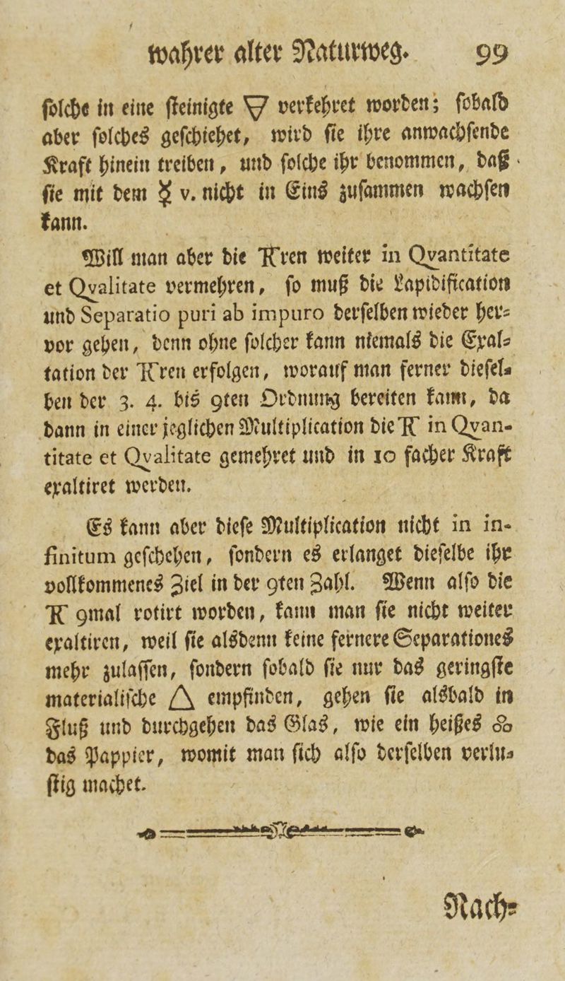 ſolche in eine ſteinigte Y verkehret worden; ſobald aber ſolches geſchiehet, wird ſie ihre anwachſende Kraft hinein treiben, und ſolche ihr benommen, daß fie mit dem J v. nicht in Eins zuſammen wachſen kann. | | | Will man aber die Rren weiter in Qvantitate et Qyalitate vermehren, fo muß die Lapidification und Separatio puri ab impuro derſelben wieder her⸗ vor gehen, denn ohne ſolcher kann niemals die Exal⸗ tation der Kren erfolgen, worauf man ferner dieſel⸗ ben der 3. 4. bis gten Ordnung bereiten kam, da dann in einer jeglichen Multiplication die N in Qyan- titate et Qvalitate gemehret und in 10 facher Kraft exaltiret werden. | Es kann aber diefe Multiplication nicht in in- finitum geſchehen, ſondern es erlanget dieſelbe ihr vollkommenes Ziel in der gten Zahl. Wenn alſo die - R gmal rotirt worden, kann man fie nicht weiter exaltiren, weil fie alsdenn keine fernere Separationes mehr zulaſſen, ſondern ſobald ſie nur das geringſte materialiſche NM empfinden, gehen fie alsbald in Fluß und durchgehen das Glas, wie ein heißes 5 das Pappier, womit man ſich alſo derſelben verlu⸗ ſtig machet. | — Nach⸗