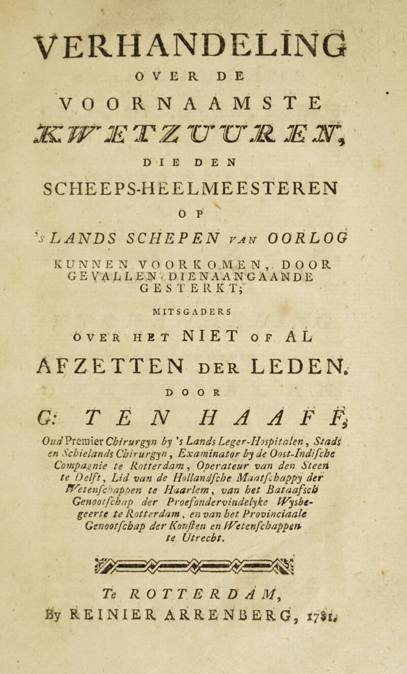 VERHANDELING OVER DE VOORNAAMSTE JKVT JE TZ TT TIM. JE m DIE DEN SCITEEPS-HEELMEESTEREN o p ’i’ LANDS SCHEPEN van OORLOG KUNNEN VOO Pv KG MEN, DOOR GEVALLEN DIENAANGAANDE GESTERKT; MITSGADERS » *, * ÓVER HET NIET OF AL AFZETTEN der LEDEN. DOOR G: TEN HAAF Oud Premier Chirurgyn by 's Lands Leger-H)spitalen, Stads en Scbielands Cbirurgyn, Examinator by de Oost-Indifcbe Compagnie te Rotterdam, Operateur van den Steen te Delft, Lid van de Hollandfcbe Maatfcbappy der Wetenfchappen te Haarlem, van het Bataafscb Genootfcbap der Proefondervindelyke IVysbe- geerte te Rotterdam, en van het Provinciaals Genootfcbap der Konjlen en fVetenfcbappen te Utrecht. Te ROTTERDAM, By REINIER ARRENBERG, tffa