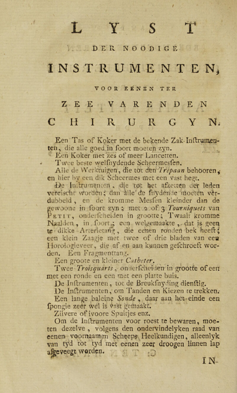 4 9 » / L Y S T DER N O O D I G E t « * INSTRUMENTEN, VOOR EENEN TER ZEE VARENDE N | _ J i . i . » - . J *. . i . C H I R U R G Y Ni Een Tas of Koker met de bekende Zak-Inftrutnea- ten, die alle goed in foort moeten zyn. Een Koker met'zes of meer Lancerrcn. Twee beste welfnydende Scheermesfen. Alle de Werktuigen, die tót den Trepaan behoorend- en hier by een dik Scheermes met een vast hegt. De Initrumeni.en , die tot het afzetten der leden vereischr worden; dan Alle'de fnydêmie moeten ver- dubbeld , en de kromme Mesfen kieinder dan de gewoone in foort zyn ; met i of 3 Tourniquets van Petit, ondeifcheiden in grootte; Twaali kromme Naaiden, in foort,; een welgemaakte dat is geen te dikke Arterietang , die eenen ronden bek heeft; een klein Zaagje met twee of drie bladen van eea Horologieveer, die af en aan kunnen gefchroeft wor- den. Een Fragmenttang. Een groote en kleiner Ca t bet er. Twee Troisquarts, onderlchei-den in grootte of een met een ronde en een met een platte buis. De dnflrumenren , tot de Breukfnyding dienflig. De Inftrumenten, om Tanden en Kiezen te trekken.- Ecn lange balcine Sonde , daar aan het-einde een fpongie zeer wel is tfnst gemaakt. Zilvere of ivoore Spuitjes enz. Om de Inftrumenten voor roest te bewaren, moe- ten dezelve , volgens den ondervindelyken raad van eenen voornaamen Scheeps Heelkundigen, alleenlyk van tyd tot tyd met eenen zeer droogen linnen lap afèeveegc worden. * . > IN