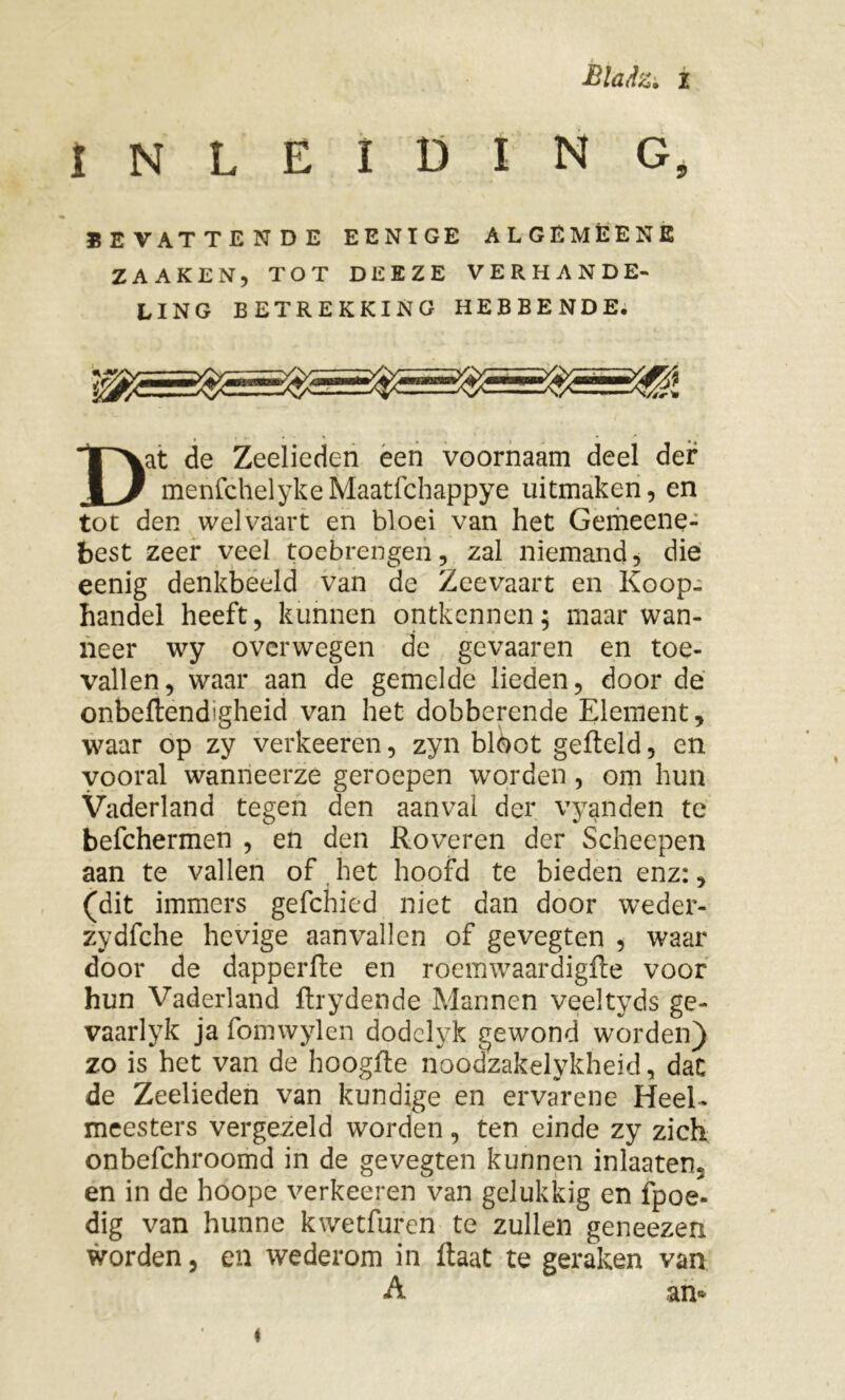 INLEIDING, BEVATTENDE EENTGE ALGËMÉENE ZAAKEN, TOT DEEZE VERHANDE- LING BETREKKING HEBBENDE. Dat de Zeelieden een voornaam deel der menfchelykeMaatfchappye uitmaken, en tot den welvaart en bloei van het Gemeene- best zeer veel toebrengen, zal niemands die eenig denkbeeld van de Zeevaart en Koop- handel heeft, kunnen ontkennen; maar wan- neer wy overwegen de gevaaren en toe- vallen, waar aan de gemelde lieden, door de onbeflend'gheid van het dobberende Element, waar op zy verkeeren, zyn bloot gefteld, en vooral wanneerze geroepen worden , om hun Vaderland tegen den aanval der vyanden te befchermen , en den Roveren der Scheepen aan te vallen of het hoofd te bieden enz:, (dit immers gefchied niet dan door weder- zydfche hevige aanvallen of gevegten , waar door de dapperfte en röemwaardigfte voor hun Vaderland flrydende Mannen veeltyds ge- vaarlyk ja fomwylen dodclyk gewond worden) zo is het van de hoogfte noodzakelykheid, dat de Zeelieden van kundige en ervarene Heel- meesters vergezeld worden, ten einde zy zich onbefchroomd in de gevegten kunnen inlaaten. en in de hoope verkeeren van gelukkig en fpoe. dig van hunne kwetfuren te zullen geneezen worden, en wederom in ftaat te geraken van A an*