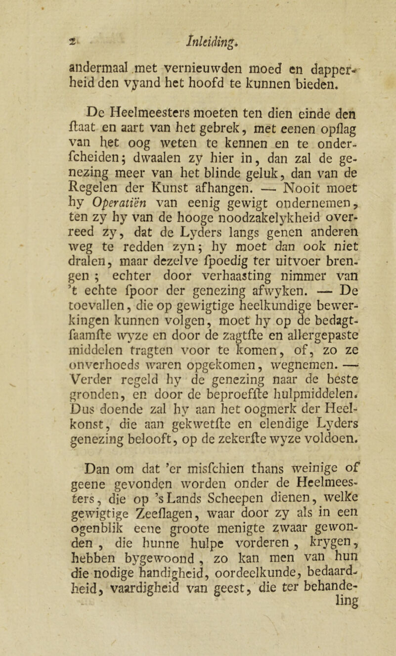 andermaal met vernieuwden moed en dapper- heid den vyand het hoofd te kunnen bieden. De Heelmeesters moeten ten dien einde den ftaat en aart van het gebrek, met eenen opflag van het oog weten te kennen en te onder- fcheiden; dwaalen zy hier in, dan zal de ge- nezing meer van het blinde geluk, dan van de Regelen der Kunst afhangen. — Nooit moet hy Operatïên van eenig gewigt ondernemen, ten zy hy van de hooge noodzakelykheid over- reed zy, dat de Lyders langs genen anderen weg te redden zyn; hy moet dan ook niet dralen, maar dezelve fpoedig ter uitvoer bren- gen ; echter door verhaasting nimmer van ’t echte fpoor der genezing afwyken. — De toevallen, die op gewigtige heelkundige bewer- kingen kunnen volgen, moet hy op de bedagt- faamfte wyze en door de zagtfte en allergepaste middelen tragten voor te komen, of, zo ze onverhoeds waren opgekomen, wegnemen. — Verder regeld hy de genezing naar de beste gronden, en door de beproefite hulpmiddelen* Dus doende zal hy aan het oogmerk der Heel- konst, die aan gekwetftc en elendige Lyders genezing belooft, op de zekerfte wyze voldoen. Dan om dat ’er misfehien thans weinige of geene gevonden worden onder de Heelmees- ters, die op ’sLands Scheepen dienen, welke gewigtige Zeeflagen, waar door zy als in een ogenblik eene groote menigte zwaar gewon- den , die hunne huïpe vorderen , krygen, hebben bygewoond , zo kan men van hun die nodige handigheid, oordeelkunde, bedaard- heid, vaardigheid van geest, die ter behande-