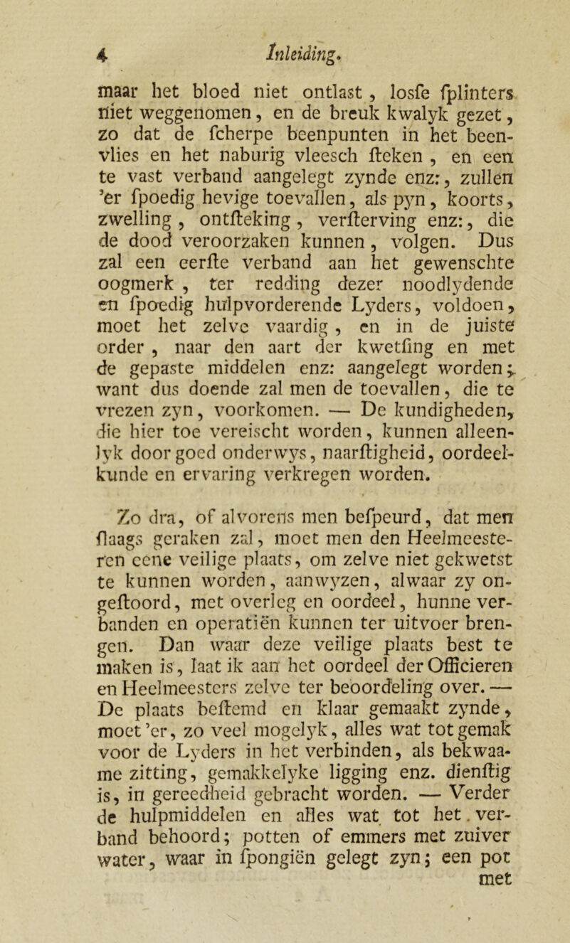 maar het bloed niet ontlast , losfe fplinters niet weggenomen, en de breuk kwalyk gezet, zo dat de fcherpe beenpunten in het been- vlies en het naburig vleesch Heken , en een te vast verband aangelegt zynde enz:, zullen 5er fpoedig hevige toevallen, als pyn, koorts, zwelling , ontfteking , verfterving enz:, die de dood veroorzaken kunnen , volgen. Dus zal een eerfte verband aan het gewenschte oogmerk , ter redding dezer noodlydende en fpoedig hirlpvorderende Lyders, voldoen, moet het zelve vaardig, en in de juiste order , naar den aart der kwetfing en met de gepaste middelen enz: aangelegt worden^ want dus doende zal men de toevallen, die te vrezen zyn, voorkomen. — De kundigheden, die hier toe vereischt worden, kunnen alleen- Jyk door goed onderwys, naarftigheid, oordeel- kunde en ervaring verkregen worden. Zo dra, of alvorens men befpeurd, dat men flaags geraken zal, moet men den Heelmeeste- res ccne veilige plaats, om zelve niet gekwetst te kunnen worden, aanwyzen, alwaar zy on- geftoord, met overleg en oordeel, hunne ver- banden en operatiën kunnen ter uitvoer bren- gen. Dan waar deze veilige plaats best te maken is, Iaat ik aan het oordeel der Officieren en Heelmeesters zelve ter beoordeling over. — De plaats beftemd en klaar gemaakt zynde , moet’cr, zo veel mogelyk, alles wat tot gemak voor de Lyders in het verbinden, als bekwaa- me zitting, gemakkelyke ligging enz. dienflig is, in gereedheid gebracht worden. — Verder de hulpmiddelen en alles wat tot het. ver- band behoord; potten of emmers met zuiver water, waar in fpongiën gelegt zyn; een pot met