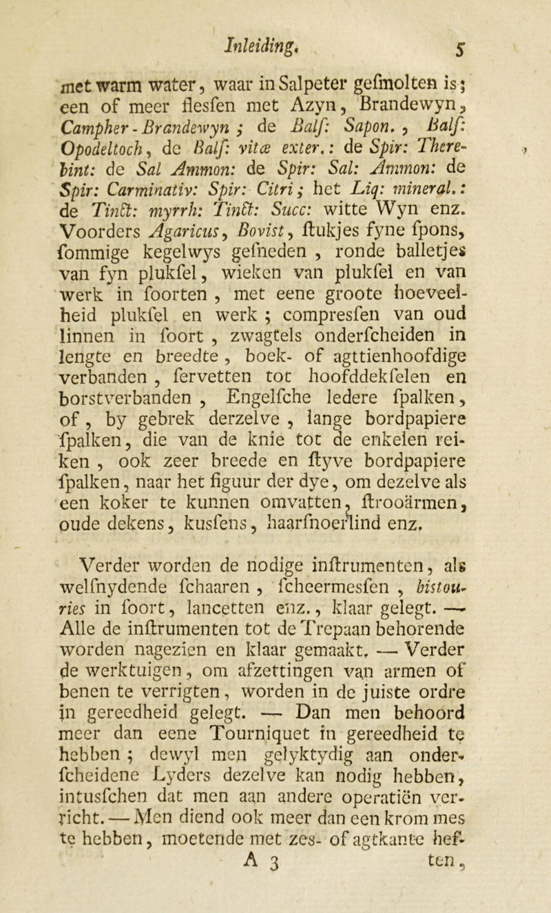 met warm water, waar in Salpeter gefmolten is 5 een of meer flesfen met Azyn, Brandewyn, Campher - Brandewyn ,* de Balf: Sapon, , Half: Opodeltoch, de Balf: vitce exter,: de Spir: There- lint: de Sal Ammon: de Spir: Sal: Ammon: de Spir: Carminativ: Spir: Citri; het Liq: miner al,: de Tin ft: myrrh: Tin ft;: Succ: witte Wyn enz. Voorders Agaricus, Bovist, ftukjes fyne fpons, fommige kegelwys gelheden , ronde balletjes van fyn plukfel, wieken van plukfel en van werk in foorten , met eene groote hoeveel- heid plukfel en werk ; compresfen van oud linnen in foort , zwagtels onderfcheiden in lengte en breedte , boek- of agttienhoofdige verbanden , fervetten toe hoofddekfelen en borstverbanden , Engelfche Iedere fpalken, of , by gebrek derzelve , lange bordpapiere fpalken, die van de knie tot de enkelen rei- ken , ook zeer breede en ftyve bordpapiere fpalken, naar het figuur der dye, om dezelve als een koker te kunnen omvatten, ftrooarmen, oude dekens, kusfens, haarfnoenind enz. Verder worden de nodige inftrumenten, als welfnydende fchaaren , fcheermesfen , bistou- ries in foort, lancetten enz., klaar gelegt. — Alle de inftrumenten tot de Trepaan behorende worden nagezien en klaar gemaakt. — Verder de werktuigen, om afzettingen van armen of benen te verrigten, worden in de juiste ordre }n gereedheid gelegt. — Dan men behoord meer dan eene Tourniquet in gereedheid te hebben ; dewyl men gelyktydig aan onder- fcheidene Lyders dezelve kan nodig hebben, intusfehen dat men aan andere operatiön ver- richt. — Men diend ook meer dan een krom mes te hebben, moetende met zes- of agtkanüe hef- A 3 ten,