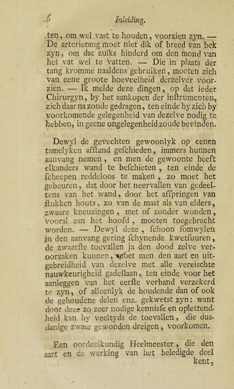 .ten, om wel .vast te houden, voorzien zyn. — De arterietang moet niet dik of breed van bek zyn, om dat zulks hinderd om den mond van het vat wel te vatten. — Die in plaats der tang kromme naaldens gebruiken, moeten zich van eene groote hoeveelheid derzelver voor- zien. — Ik melde deze dingen, op dat ieder Chirurgyn, by het aankopen der inftrumenten, zich daar na zoude gedragen, ten einde hy zich by voorkomende gelegenheid van dezelve nodig te hebben, in gecne ongelegenheid zoude bevinden. Dewyl de gevechten gewoonlyk op eenen tamelyken af ft and gefchieden, immers hunnen aan vang nemen , en men de gewoonte heeft elkanders wand te befchieten , ten einde de fcheepen reddeloos te maken , zo moet het gebeuren, dat door het neervallen van gedeel- tens van het wand, door het affpringen van ftukken houts, zo van de mast als van elders, zwaare kneuzingen, met of zonder wonden, vooral aan het hoofd , moeten toegebracht worden. — Dewyl deze , fchoon fomwylen in den aanvang gering fchynende kwetfuuren, de zwaarfte toevallen ja den dood zelve ver- oorzaken kunnen, ^oet men den aart en uit- gebreidheid van dezelve met alle vereischtc nauwkeurigheid gadeflaan, ten einde voor het aanleggen van het eerfte verband verzekerd, te zyn, of alleenlyk de houdende dan of ook de gehoudenc delen enz. gekwetst zyn: want door deze zo. zeer nodige kennisfe en oplettend- heid kan hy veeltyds de toevallen, die dus- danige zwaar gewonden dreigen, voorkomen. Een oordeelkundig Heelmeester, die den aart en de werking van het beledigde deel kent.