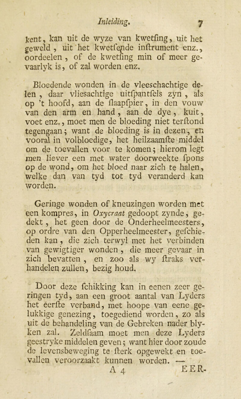kent, kan uit de wyze van kwetfing, uit het geweld , uit het kwetfende inftrument enz.5 oordeelen , of de kwetfing min of meer ge- vaarlyk is, of zal worden enz. Bloedende wonden in de vleeschachtige de- len , daar vliesachtige uitfpantfels zyn , als op ’t hoofd, aan de flaapfpier, in den vouw van den arm en hand , aan de dye , kuit, voet enz., moet men de bloeding niet terftond tegengaan; want de bloeding is in dezen, en vooral in volbloedige, het heilzaamfte middel om de toevallen voor te komen; hierom legt men liever een met water doorweekte fpons op de wond, om het bloed naar zich te halen, welke dan van tyd tot tyd veranderd kan worden. Geringe wonden of kneuzingen worden met eenkompres, in Oxycraat gedoopt zynde, ge- dekt , het geen door de Onderheelmeesters, op ordre van den Opperheelmeester, gefchie- den kan , die zich terwyl met het verbinden van gewigtiger wonden , die meer gevaar in zich bevatten , en zoo als wy ftraks ver- handelen zullen, bezig houd. Door deze fchikking kan in eenen zeer ge- ringen tyd, aan een groot aantal van Lyders het eerfte verband, met hoope van eene ge- lukkige genezing, toegediend worden, zo als uit de behandeling van de Gebreken nader bly- ken zal. Zeldfaam moet men deze Lyders geestryke middelen geven; want hier door zoude de levensbeweging te fterk opgewekt en toe- vallen veroorzaakt kunnen worden. — A 4 EER-