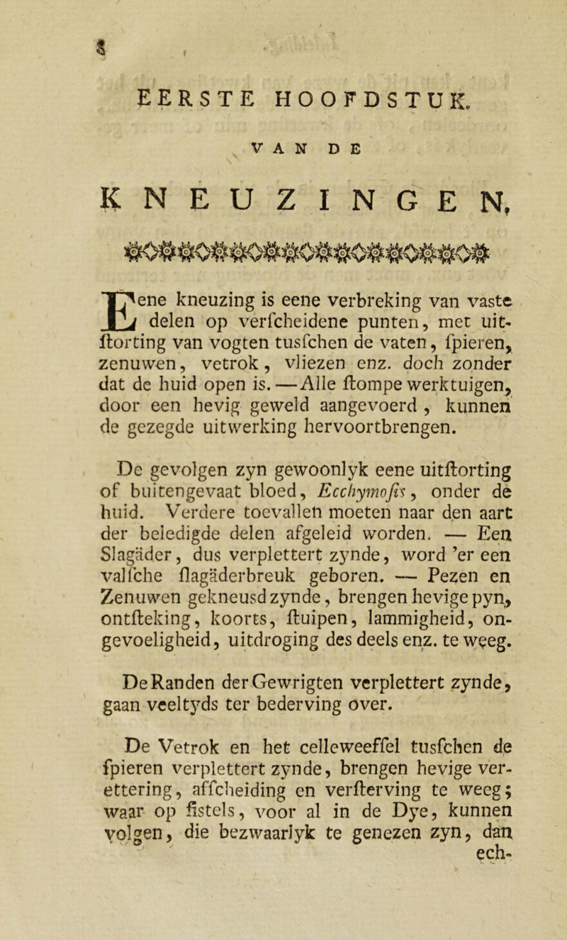 f •* EERSTE HOOFDSTUK. VAN DE \V - \ KNEUZINGEN, Eene kneuzing is eene verbreking van vaste delen op verfcheidene punten, met uit- ftorting van vogten tusfchen de vaten, fpieren, zenuwen, vetrok, vliezen enz. doch zonder dat de huid open is.—Alle ftompe werktuigen, door een hevig geweld aangevoerd , kunnen de gezegde uitwerking hervoortbrengen. De gevolgen zyn gewoonlyk eene uitftorting of buitengevaat bloed, Ecchymojïs, onder de huid. Verdere toevallen moeten naar den aart der beledigde delen afgeleid worden. — Een Slagader, dus verplettert zynde, word ’er een valfche flagaderbreuk geboren. — Pezen en Zenuwen gekneusd zynde, brengen hevige pyn, ontfteking, koorts, ftuipen, lammigheid, on- gevoeligheid, uitdroging des deels enz. te weeg. De Randen derGewrigten verplettert zynde, gaan veeltyds ter bederving over. De Vetrok en het celleweeffel tusfchen de fpieren verplettert zynde, brengen hevige ver- ettering, affcheiding en verfterving te weeg; waar op fistels, voor al in de Dye, kunnen volgen, die bezwaariyk te genezen zyn, dan