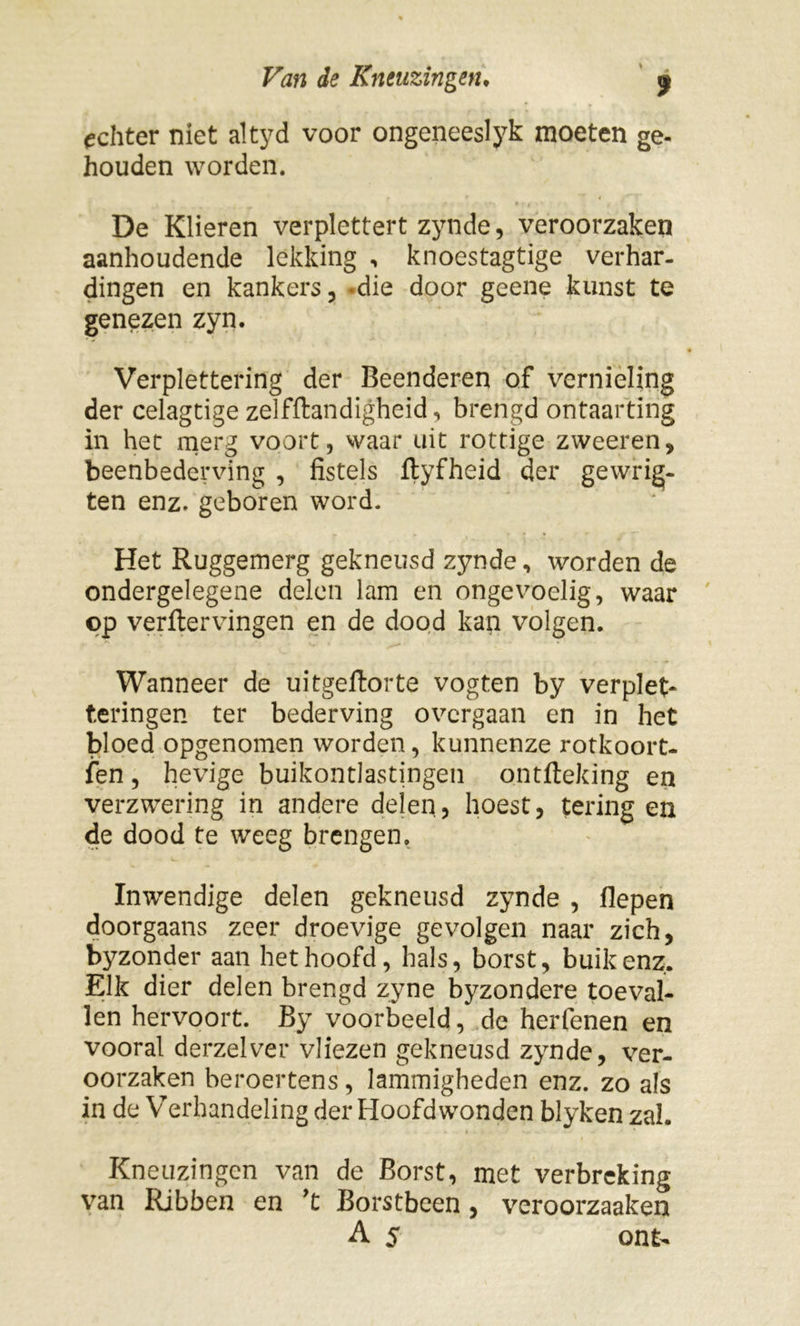 echter niet altyd voor ongeneeslyk moeten ge- houden worden. De Klieren verplettert zynde, veroorzaken aanhoudende lekking , knoestagtige verhar- dingen en kankers, *die door geene kunst te genezen zyn. Verplettering der Beenderen of vernieling der celagtige zelfftandigheid, brengd ontaarting in het merg voort, waar uit rottige zweeren, beenbederving , fistels ftyfheid der gewrig- ten enz. geboren word. Het Ruggemerg gekneusd zynde, worden de ondergelegene delen lam en ongevoelig, waar op verftervingen en de dood kan volgen. Wanneer de uitgeftorte vogten by verplet* teringen ter bederving overgaan en in het bloed opgenomen worden, kunnenze rotkoort- sen , hevige buikontlastingen ontfteking en verzwering in andere delen, hoest, tering en de dood te weeg brengen. Inwendige delen gekneusd zynde , flepen doorgaans zeer droevige gevolgen naar zich, byzonder aan het hoofd, hals, borst, buik enz. Elk dier delen brengd zyne byzondere toeval- len hervoort. By voorbeeld, de herfenen en vooral derzelver vliezen gekneusd zynde, ver- oorzaken beroertens, lammigheden enz. zo als in de Verhandeling der Hoofdwonden blyken zal. Kneuzingen van de Borst, met verbreking van Ribben en ’t Borstbeen, veroorzaaken A 5 ont-