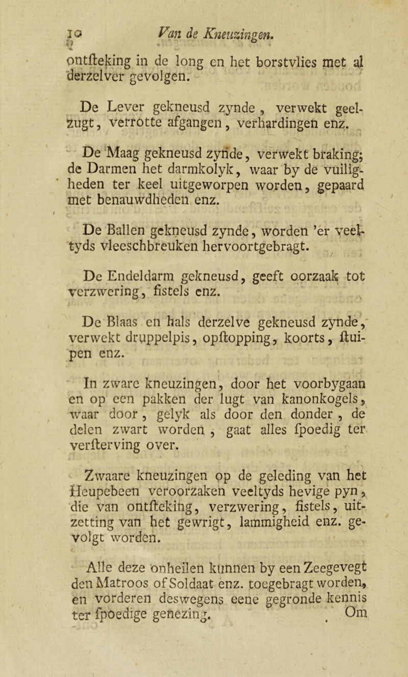 ontfteking in de long en het borstvlies met al derzelver gevolgen. De Lever gekneusd z}7nde , verwekt geel- 2ugt, verrotte afgangen, verhardingen enz. De Maag gekneusd zyride, verwekt braking; de Darmen het darmkolyk, waar by de vuilig- heden ter keel uitgeworpen worden, gepaard met benauwdheden enz. De Ballen gekneusd zynde, worden ’er veei- tyds vleeschbreuken hervoortgebragt. De Endeldarm gekneusd, geeft oorzaak tot verzwering, fistels enz. De Blaas en hals derzelve gekneusd zynde, verwekt druppelpis, opftopping, koorts, ftui- pen enz. In zware kneuzingen, door het voorbygaan en op een pakken der lugt van kanonkogels, waar door , gelyk als door den donder , de delen zwart worden , gaat alles fpoedig ter verfterving over. 4 ** * ** ' , r Zwaare kneuzingen op de geleding van het Heupebeen veroorzaken veeltyds hevige pyn, die van ontfteking, verzwering, fistels, uit- zetting van het gewrigt, lammigheid enz. ge- volg t worden. Alle deze onheilen kunnen by eenZeegevegt den Matroos of Soldaat enz. toegebragt worden, en vorderen deswegens eene gegronde kennis ter fpöedige genezing. t Om