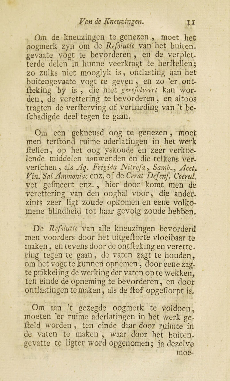 Om de kneuzingen te genezen , moet het oogmerk zyn om de Refolutie van het buiten- gevaate vogt te bevorderen , en de verplet- terde delen in hunne veerkragt te herftellen; zo zulks niet mooglyk is, ontlasting aan het buitengevaate vogt te geven , en zo ’er ont- fteking by is , die niet gerefolveert kan wor- den, de verettering te bevorderen, en altoos tragten de verlterving of verharding van ’t be- fchadigde deel tegen te gaan» Om een gekneusd oog te genezen , moet men terftond ruime aderlatingen in het werk Rellen, op het oog yskoude en zeer verkoe- lende middelen aanwenden en die telkens ver- verfchen, als Aq. Frigida Ni Lr ofa y Samb., Ac et. Vin. Sal Ainmoniac enz. of de Cerat Defenf. Coeruh vet gefmeert enz., hier door komt men de verettering van den oogbal voor, die ander- zints zeer ligt zoude opkomen en eene volko- mene blindheid tot haar gevolg zoude hebben. De Refolutie van alle kneuzingen bevorderd men voorders door het uitgeftorte vloeibaar te maken, en tevens door de ontfteking en verette- ring tegen te gaan, de vaten zagt te houden, om het vogt te kunnen opnemen, door eene zag- te prikkeling de werking der vaten op te wekken, ten einde de opneming te bevorderen, en door ontlastingen temaken, als de flof opgeflorpt is. Om aan ’t gezegde oogmerk te voldoen^ moeten ’er ruime aderlatingen in het werk ge- fteld worden , ten einde daar door ruimte in de vaten te maken , waar door het buiten- gevatte te ligter word opgenomen; ja dezelve moe-