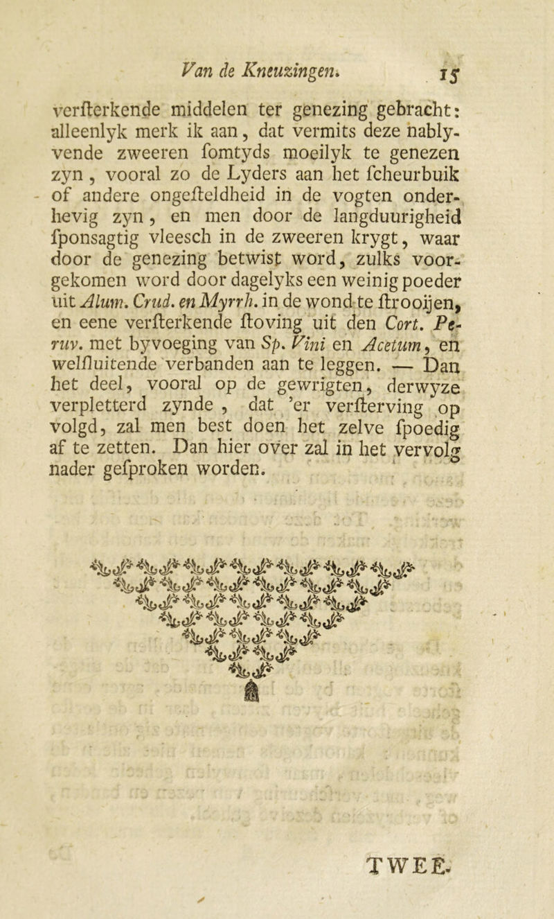 verfterkende middelen ter genezing gebracht: alleenlyk merk ik aan, dat vermits deze nably- vende zweeren fomtyds moeilyk te genezen zyn , vooral zo de Lyders aan het fcheurbuik of andere ongefteldheid in de vogten onder- hevig zyn 5 en men door de langduurigheid fponsagtig vleesch in de zweeren krygt, waar door de genezing betwist word, zulks voor- gekomen word door dagelyks een weinig poeder uit Alum. Crud. en Myrrh. in de wond te ftrooijen, en eene verfterkende ftoving uit den Cort, Pe~ ruv. met byvoeging van Sp. Vini en Aceturn, en welftuitende verbanden aan te leggen. — Dan het deel, vooral op de gewrigten, derwyze verpletterd zynde , dat ’er verfterving op volgd, zal men best doen het zelve fpoedig af te zetten. Dan hier over zal in het vervolg nader gefproken worden. TWEE-