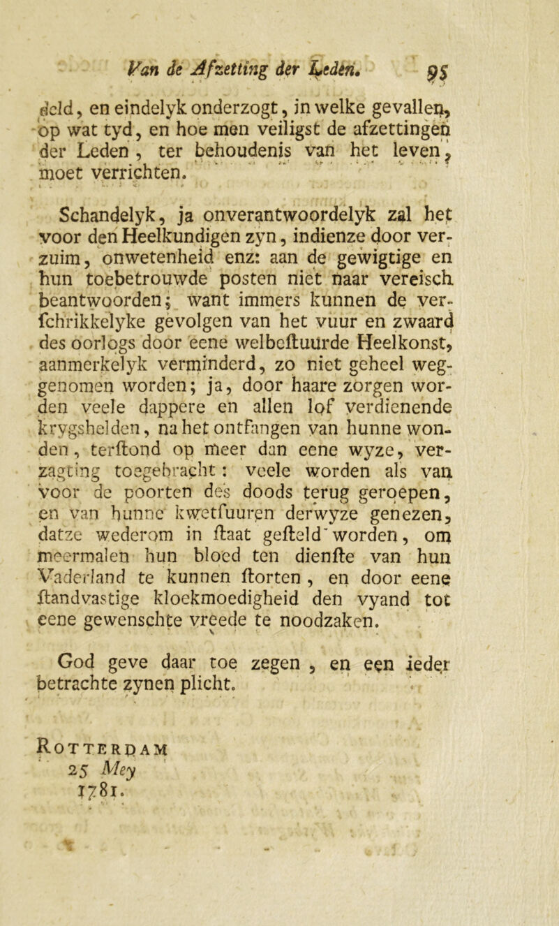 dcld, en eindelykonderzogt, in welke gevallen, op wat tyd, en hoe men veiligst de afzettingen der Leden , ter behoudenis van het leven , moet verrichten. Schandelyk, ja onverantwoordelyk zal het voor den Heelkundigen zyn, indienze door ver- zuim, onwetenheid enz: aan de gewigtige en hun toebetrouwde posten niet naar vereisch. beantwoorden; want immers kunnen de ver- fchrikkelyke gevolgen van het vuur en zwaard des oorlogs door eene welbcftuurde Heelkonst, aanmerkelyk verminderd, zo niet geheel weg- genomen worden; ja, door haare zorgen wor- den veele dappere en allen lof verdienende krygshelden, na het ontfangen van hunne won- den , terflond op meer dan eene wyze, ver- zagting toegebracht: veele worden als van voor de poorten des doods terug geroepen, en van hunne kwetfuurpn derwyze genezen, datze wederom in flaat gefield'worden, om meermalen hun bloed ten dienfte van hun Vaderland te kunnen florten , en door eene flandvastige kloekmoedigheid den vyand tot eene gewenschte vreede te noodzaken. God geve daar toe zegen , en een ieder betrachte zynen plicht. M Rotterdam 25 Mey T7^x.