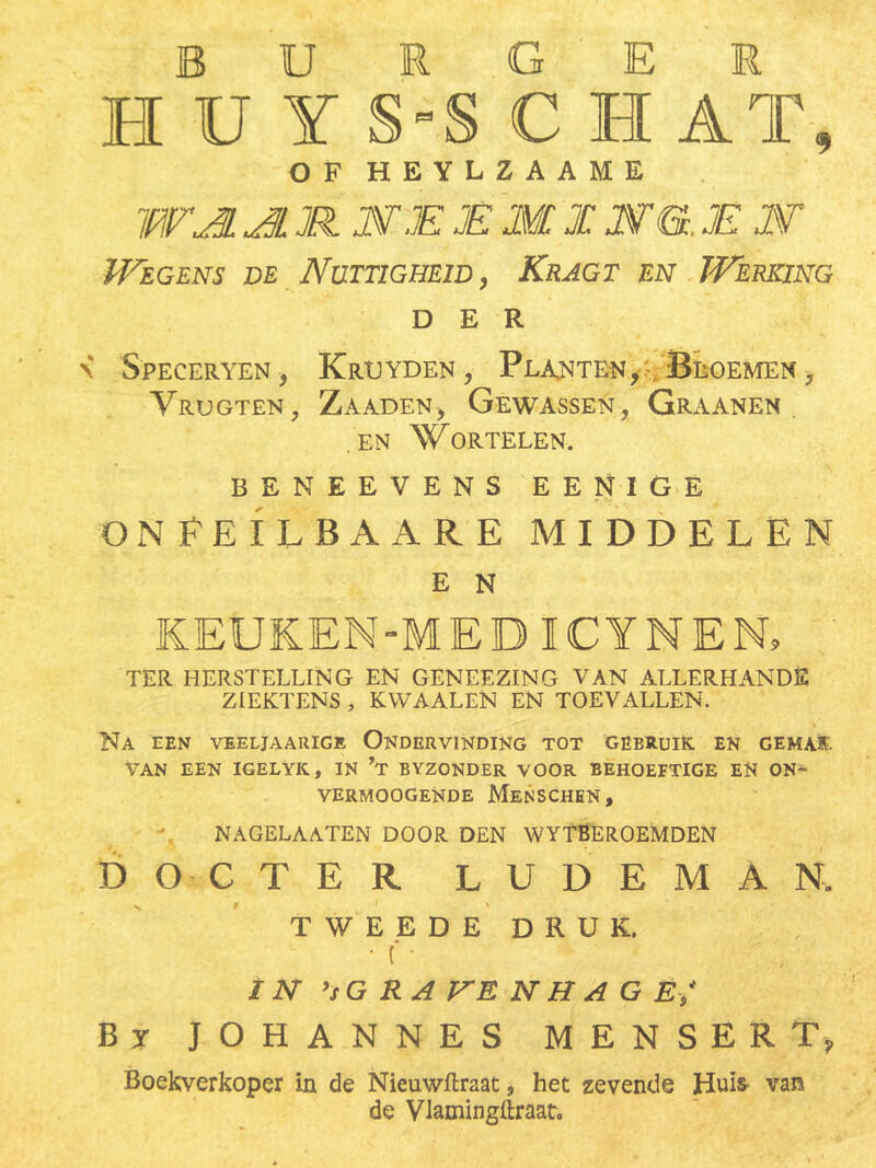 burger HÜYHCi AT, OF HEYLZAAME WJL Jl JR JWJE JE M1 JST&. JE 2¥ Wegens de Nuttigheid, Kragt en Werking DER \ Speceryen Krtjyden , Planten, , Bloemen , Vrugten, Zaaden, Gewassen, Graanen .en Wortelen. BENEEVENS EENIGE ON FEILBAARE MIDDELEN E N KEUKEN-M ED1CYNER TER HERSTELLING EN GENEEZING VAN ALLERHANDE ZIEKTENS , KWAALEN EN TOEVALLEN. Na een veeljaarige Ondervinding tot gebruik en gemak. Van een igelyk, in ’t byzonder voor behoeftige en on- VERMOOGENDE MeNSCHEN , NAGELAATEN DOOR DEN WYTBEROEMDEN DOCTER LUDEMAR TWEEDE DRUK. • ( • IN ’sG RA VE N H A G E* By JOHANNES MENSER T? Boekverkoper in de Nieuwftmt, het zevende Huis van de Vlamingftraat,