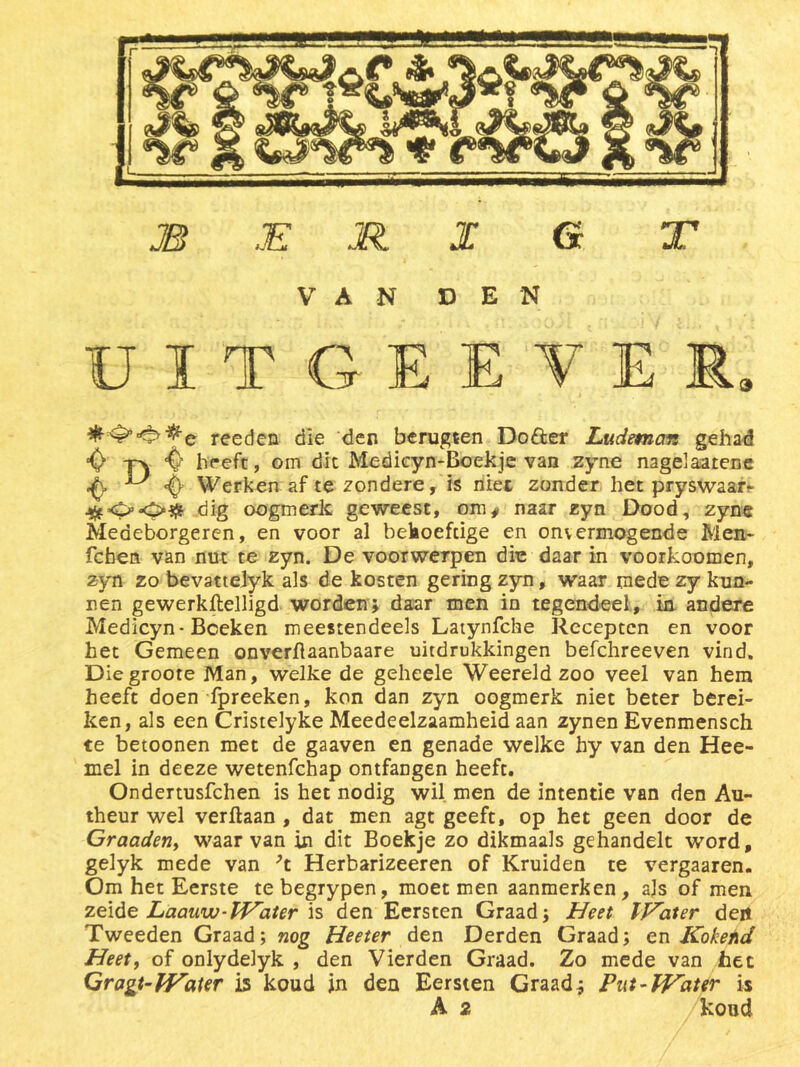 VAN DEN ÜÏTGEEVÏÏ, reeden die den berugten Do&er Ludemon gehad $ -pk 4> heeft, om dit Medicyn-Boekje van zyne nagelaarene Werken af te zondere, is niet zonder het pryswaar- dig oogmerk geweest, om* naar zyn Dood, zyne Medeborgeren, en voor al bekoefcige en onvermogende Men- fchen van nut te zyn. De voorwerpen die daar in voorkoomen, zyn zo bevattelyk als de kosten gering zyn, waar mede zy kun- nen gewerkftelligd worden; daar men in tegendeel, in. andere Medicyn-Boeken meestendeels Latynfche Recepten en voor het Gemeen onverftaanbaare uitdrukkingen befchreeven vind. Diegroote Man, welke de geheele Weereld zoo veel van hem heeft doen fpreeken, kon dan zyn oogmerk niet beter berei- ken, als een Cristelyke Meedeelzaamheid aan zynen Evenmensch te betoenen met de gaaven en genade welke hy van den Hee- mel in deeze wetenfehap ontfangen heeft. Ondertusfchen is het nodig wil men de intentie van den Au- theur wel verftaan, dat men agt geeft, op het geen door de Graaden, waarvan in dit Boekje zo dikmaals gehandelt word, gelyk mede van ’t Herbarizeeren of Kruiden te vergaaren. Om het Eerste tebegrypen, moet men aanmerken, als of men zeide Laaww-Water is den Eersten Graad; Heet IKater den Tweeden Graad; nog Heeter den Derden Graad; en Kokend Heet, of onlydelyk , den Vierden Graad. Zo mede van het Gragt-Water is koud in den Eersten Graad; Put-Water is A 2 kond