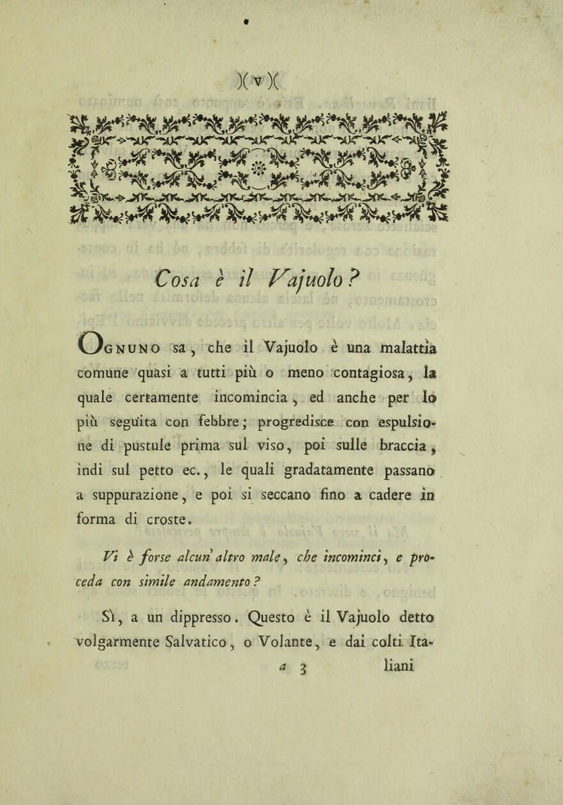IX Us porge) GET IA urna ue” SA * DEE PASTA, Cod Ra Rus ua Ve [SÌ Cosa è il Vajuolo? LI OVcwuno sa, che il Vajuolo è una malattia comune quasi ‘a tutti. più o ‘meno ‘contagiosa; la quale certamente ‘incomincia; ed ‘anche -per lo più seguita con febbre; progredisce ‘con ‘espulsio- ne di ‘pustule ‘prima sul viso, poi sulle braccia; indi sul petto ec., le quali gradatamente passano a suppurazione, e poi si seccano fino a cadere in forma di croste. Vi è forse alcun altro male, che incominci, e pro- ceda con simile andamento ? Sì, a un dippresso. Questo è il Vajuolo detto volgarmente Salvatico, o Volante, e dai colti-Ita
