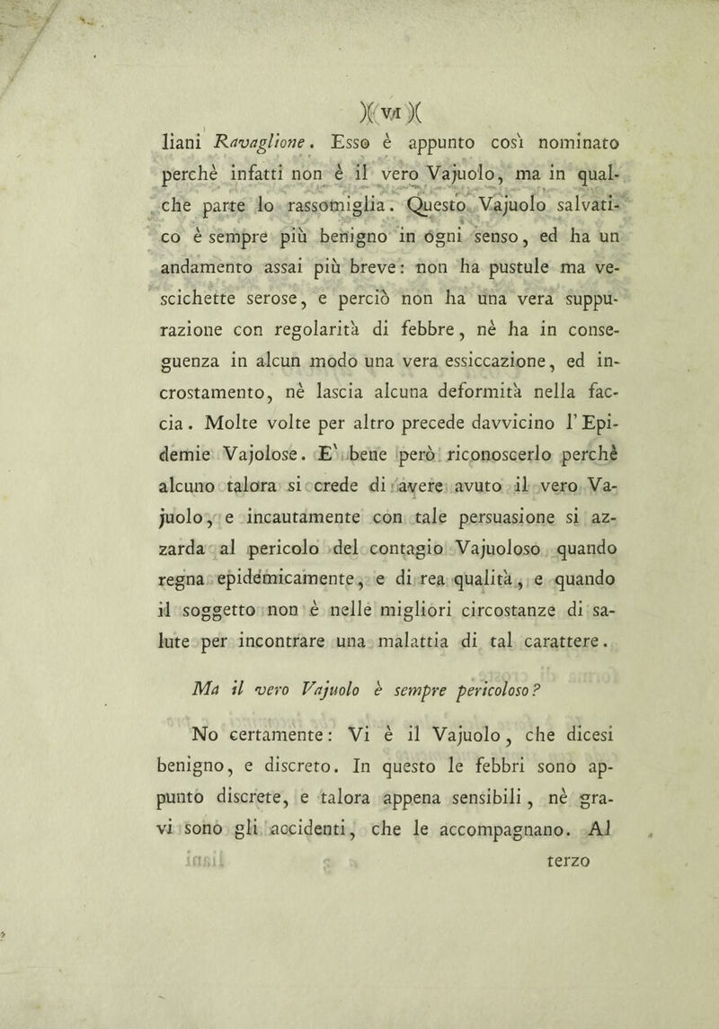 (LO liani Ravaglione. Esso è appunto così nominato perchè infatti non è il vero Vajuolo, ma in qual co è sempre: più benigno in égni.senso, ed ha un andamento assai più breve: non ha pustule ma ve- scichette serose, e perciò non ha tha vera suppu- razione con regolarità di febbre, nè ha in conse- guenza in alcun modo una vera essiccazione, ed in- crostamento, né lascia alcuna deformità nella fac- cia. Molte volte per altro precede davvicino l’ Epi- demie: Vajolose. «E ubene (però! riconoscerlo perchè alcuno talora sicorede di r'avete avuto vil vero, Va- juolo; e ‘incautamente con..tale persuasione si az- zardacal pericolo del. contagio Vayuoloso quando regna epidéemicamente;; e disrea qualità, e quando il soggetto »non»è nelle migliori circostanze di'sa- lute per incontrare una. malattia di tal carattere. Ma il vero Vajuolo è sempre pericoloso? No certamente: Vi è il Vajuolo, che dicesi benigno, e discreto. In questo le febbri sono ap- punto discrete, e ‘talora ‘appena sensibili, nè gra- vi:sono gli accidenti, che le accompagnano. cAl terzo