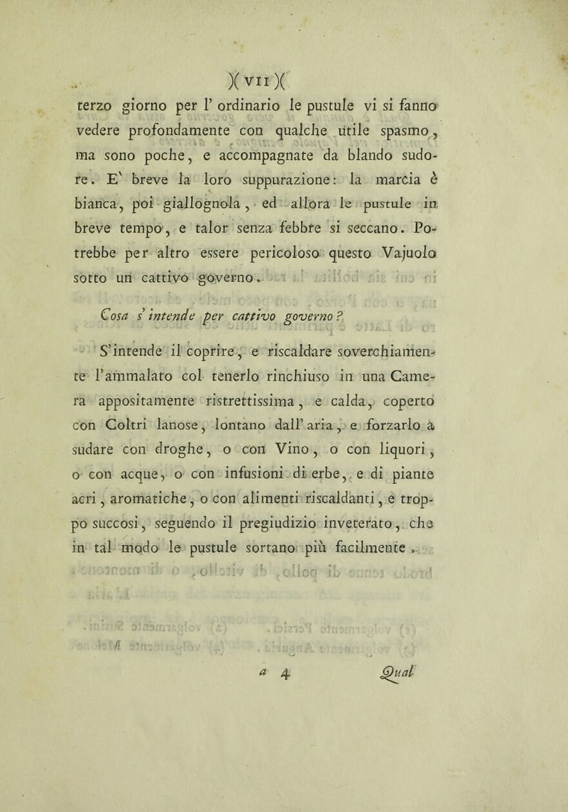 Xvir) terzo giorno pet l’ ordinario le pustule vi si fanno vedere profondamente con qualche. vitile spasmo, ma sono poche, e accompagnate da blando sudo- re. E breve la loro suppurazione: la. marcia è bianca, poi giallognola , ed: allora le. pustule in breve tempo,.e talor senza febbre si seccano. Po- trebbe per altro essere fiori ii Vajuolo sotto uri cattivo governo. Cosa s intende per cattivo governo ? ‘S'intende' il'coptîre;) e riscaldare soverchianien: te l’ammalato col tenerlo rinchiuso in una Came= ra appositamente ristrettissima , ‘e calda, coperto con Goltri lanose; lontano dall'aria.» e forzarlo a sudare con droghe, o con Vino, o con liquori; o con acque, o con infusioni.di:erbe,, edi piante acri, aromatiche; o con alimentirriscaldanti e trop- po succosì, seguendo il pregiudizio inveterato;. che in' tal modo le pustule sortano::più facilmente .. : È Si è)