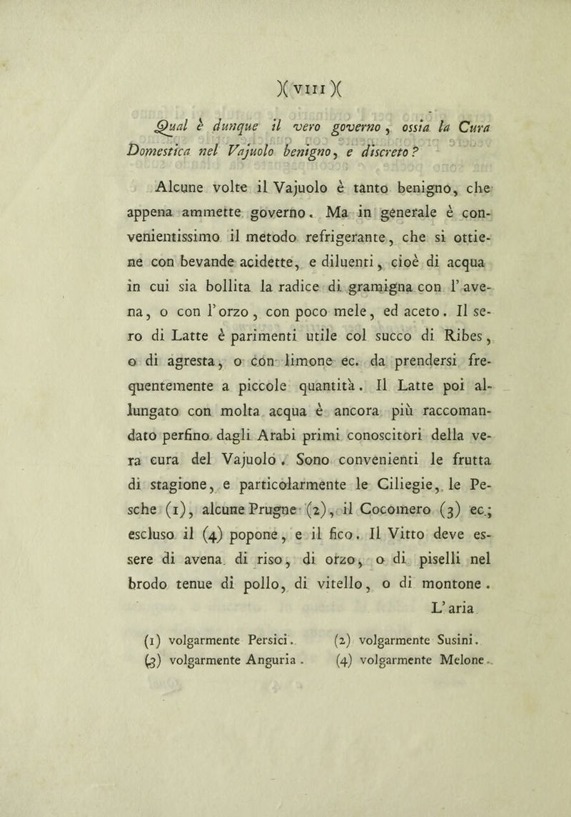 Xvri X Qual è dunque il vero governo ; ossia la Cura Domestica nel Vazuolo benigno, e discreto ? Alcune volte il Vajuolo è tanto. benigno, che: appena ammette. governo. Ma. in|generale è con- venientissimo ‘il metodo. refrigerante, che sì ottie- ne con bevande acidette, e diluenti, cioè di acqua in cui sia bollita la radice di. gramigna con. l’.ave- na, o con l'orzo, con poco mele, ed aceto, Il se- ro di Latte è parimenti utile col succo di Ribes, e di agresta,; o con limone: ec. da prendersi. fre- quentemente a piccole. quantità. Il Latte poi al- lungato con molta. acqua è. ancora. più raccoman- dato perfino. dagli Arabi primi conoscitori. della ve- ra cura del Vajuolo < Sono convenienti le frutta di stagione, e particolarmente le Ciliegie, le Pe- sche: (1), alcune Prugne: (2); cil Cocomero..(3) ec; escluso. il (4) poponé, eil fico. Il Vitto deve. es- sere di avena. di riso; di otzo; 0 di, piselli ;nel brodo tenue di pollo, di vitello, o di montone. i L'aria (1) volgarmente Persici. (2). volgarmente Susini..